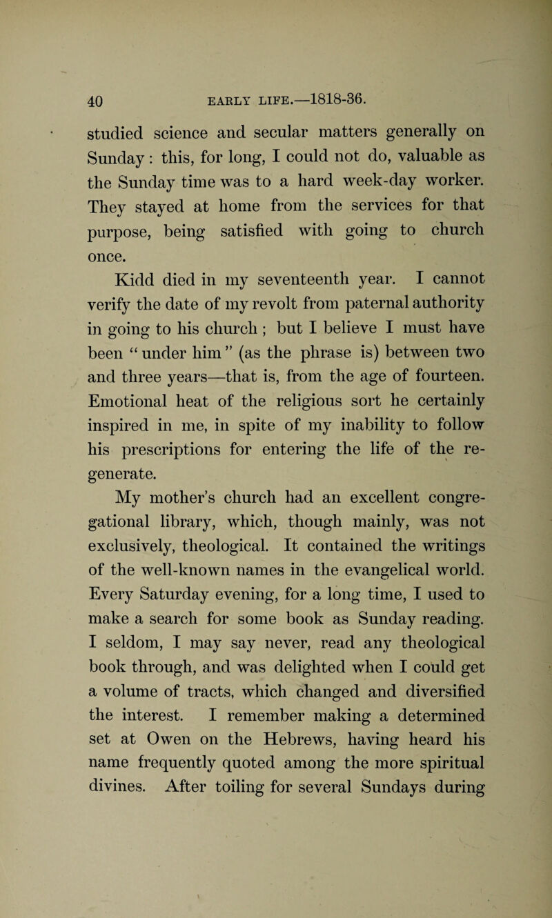 studied science and secular matters generally on Sunday: this, for long, I could not do, valuable as the Sunday time was to a hard week-day worker. They stayed at home from the services for that purpose, being satisfied with going to church once. Kidd died in my seventeenth year. I cannot verify the date of my revolt from paternal authority in going to his church ; but I believe I must have been “ under him ” (as the phrase is) between two and three years—that is, from the age of fourteen. Emotional heat of the religious sort he certainly inspired in me, in spite of my inability to follow his prescriptions for entering the life of the re¬ generate. My mother’s church had an excellent congre¬ gational library, which, though mainly, was not exclusively, theological. It contained the writings of the well-known names in the evangelical world. Every Saturday evening, for a long time, I used to make a search for some book as Sunday reading. I seldom, I may say never, read any theological book through, and was delighted when I could get a volume of tracts, which changed and diversified the interest. I remember making a determined set at Owen on the Hebrews, having heard his name frequently quoted among the more spiritual divines. After toiling for several Sundays during