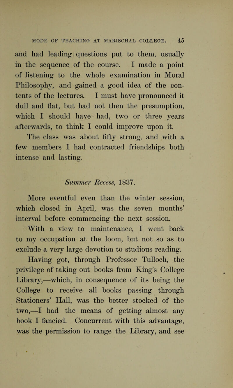 and had leading questions put to them, usually in the sequence of the course. I made a point of listening to the whole examination in Moral Philosophy, and gained a good idea of the con¬ tents of the lectures. I must have pronounced it dull and flat, but had not then the presumption, which I should have had, two or three years afterwards, to think I could improve upon it. The class was about fifty strong, and with a few members I had contracted friendships both intense and lasting. Summer Recess, 1837. More eventful even than the winter session, which closed in April, was the seven months’ interval before commencing the next session. With a view to maintenance, I went back to my occupation at the loom, but not so as to exclude a very large devotion to studious reading. Having got, through Professor Tulloch, the privilege of taking out books from King’s College Library,—which, in consequence of its being the College to receive all books passing through Stationers’ Hall, was the better stocked of the two,—I had the means of getting almost any book I fancied. Concurrent with this advantage, was the permission to range the Library, and see