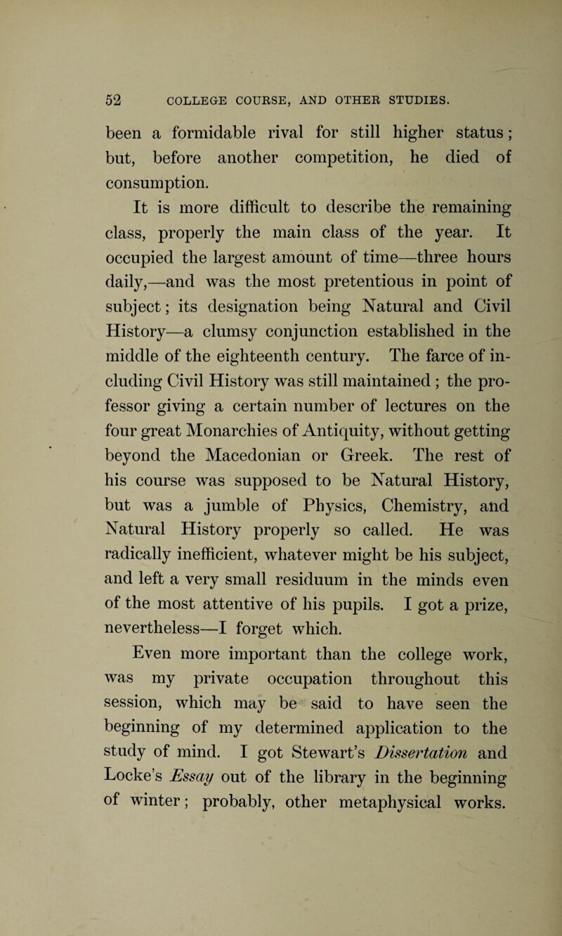 been a formidable rival for still higher status; but, before another competition, he died of i consumption. It is more difficult to describe the remaining class, properly the main class of the year. It occupied the largest amount of time—three hours daily,—and was the most pretentious in point of subject; its designation being Natural and Civil History—a clumsy conjunction established in the middle of the eighteenth century. The farce of in¬ cluding Civil History was still maintained ; the pro¬ fessor giving a certain number of lectures on the four great Monarchies of Antiquity, without getting beyond the Macedonian or Greek. The rest of his course was supposed to be Natural History, but was a jumble of Physics, Chemistry, and Natural History properly so called. He was radically inefficient, whatever might be his subject, and left a very small residuum in the minds even of the most attentive of his pupils. I got a prize, nevertheless—I forget which. Even more important than the college work, was my private occupation throughout this session, which may be said to have seen the beginning of my determined application to the study of mind. I got Stewart’s Dissertation and Lockes Essay out of the library in the beginning of winter; probably, other metaphysical works.