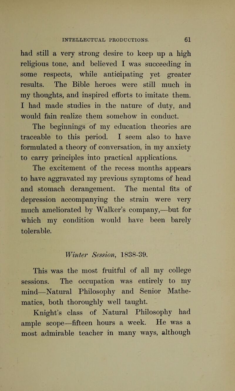 had still a very strong desire to keep up a high religious tone, and believed I was succeeding in some respects, while anticipating yet greater results. The Bible heroes were still much in my thoughts, and inspired efforts to imitate them. I had made studies in the nature of duty, and would fain realize them somehow in conduct. The beginnings of my education theories are traceable to this period. I seem also to have formulated a theory of conversation, in my anxiety to carry principles into practical applications. The excitement of the recess months appears to have aggravated my previous symptoms of head and stomach derangement. The mental fits of depression accompanying the strain were very much ameliorated by Walker’s company,—but for which my condition would have been barely tolerable. Winter Session, 1838-39. This was the most fruitful of all my college sessions. The occupation was entirely to my mind—Natural Philosophy and Senior Mathe¬ matics, both thoroughly well taught. Knight’s class of Natural Philosophy had ample scope—fifteen hours a week. He was a most admirable teacher in many ways, although
