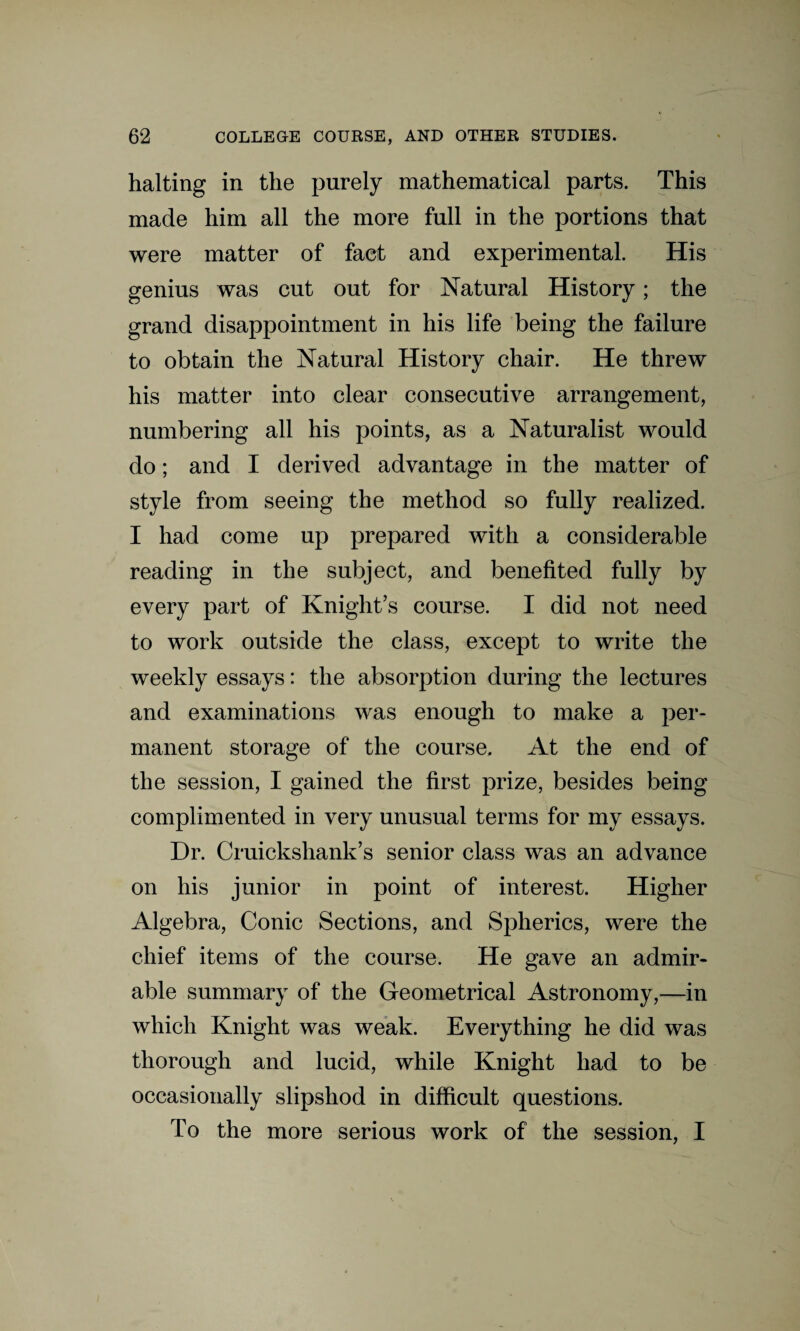 halting in the purely mathematical parts. This made him all the more full in the portions that were matter of fact and experimental. His genius was cut out for Natural History; the grand disappointment in his life being the failure to obtain the Natural History chair. He threw his matter into clear consecutive arrangement, numbering all his points, as a Naturalist would do; and I derived advantage in the matter of style from seeing the method so fully realized. I had come up prepared with a considerable reading in the subject, and benefited fully by every part of Knight’s course. I did not need to work outside the class, except to write the weekly essays: the absorption during the lectures and examinations was enough to make a per¬ manent storage of the course. At the end of the session, I gained the first prize, besides being complimented in very unusual terms for my essays. Dr. Cruickshank’s senior class was an advance on his junior in point of interest. Higher Algebra, Conic Sections, and Spherics, were the chief items of the course. He gave an admir¬ able summary of the Geometrical Astronomy,—in which Knight was weak. Everything he did was thorough and lucid, while Knight had to be occasionally slipshod in difficult questions. To the more serious work of the session, I