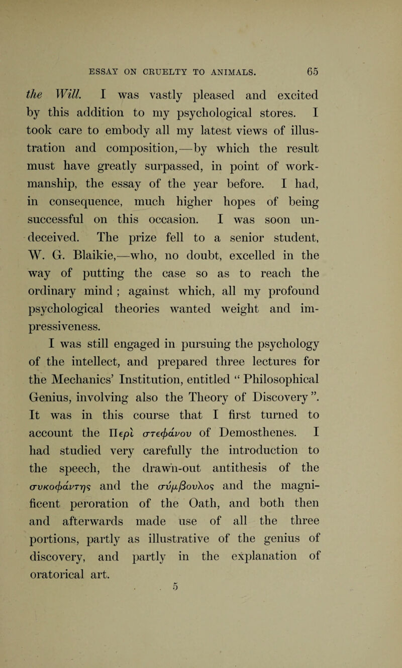 the Will. I was vastly pleased and excited by this addition to my psychological stores. I took care to embody all my latest views of illus¬ tration and composition,—by which the result must have greatly surpassed, in point of work¬ manship, the essay of the year before. I had, in consequence, much higher hopes of being successful on this occasion. I was soon un¬ deceived. The prize fell to a senior student, W. G. Blaikie,—who, no doubt, excelled in the way of putting the case so as to reach the ordinary mind ; against which, all my profound psychological theories wanted weight and im¬ pressiveness. I was still engaged in pursuing the psychology of the intellect, and prepared three lectures for the Mechanics’ Institution, entitled “ Philosophical Genius, involving also the Theory of Discovery ”. It was in this course that I first turned to account the Uepl orre^dvov of Demosthenes. I had studied very carefully the introduction to the speech, the drawn-out antithesis of the cTVKO(j)dvTr)<; and the <xu/x/3oi;\o9 and the magni¬ ficent peroration of the Oath, and both then and afterwards made use of all the three portions, partly as illustrative of the genius of discovery, and partly in the explanation of oratorical art. 5
