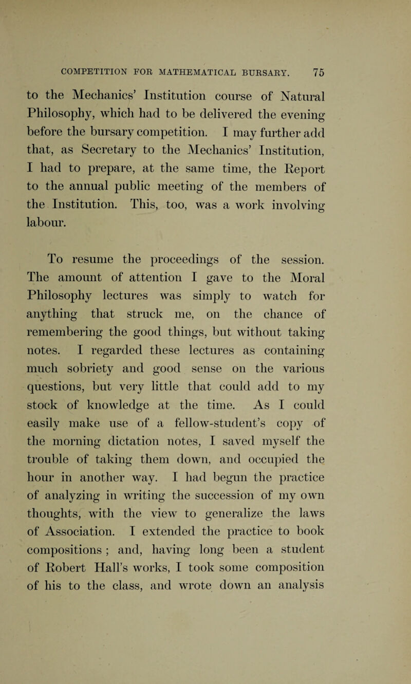 to the Mechanics’ Institution course of Natural Philosophy, which had to be delivered the evening before the bursary competition. I may further add that, as Secretary to the Mechanics’ Institution, I had to prepare, at the same time, the Report to the annual public meeting of the members of the Institution. This, too, was a work involving labour. To resume the proceedings of the session. The amount of attention I gave to the Moral Philosophy lectures was simply to watch for anything that struck me, on the chance of remembering the good things, but without taking notes. I regarded these lectures as containing much sobriety and good sense on the various questions, but very little that could add to my stock of knowledge at the time. As I could easily make use of a fellow-student’s copy of the morning dictation notes, I saved myself the trouble of taking them down, and occupied the hour in another way. I had begun the practice of analyzing in writing the succession of my own thoughts, with the view to generalize the laws of Association. I extended the practice to book compositions ; and, having long been a student of Robert Hall’s works, I took some composition of his to the class, and wrote down an analysis