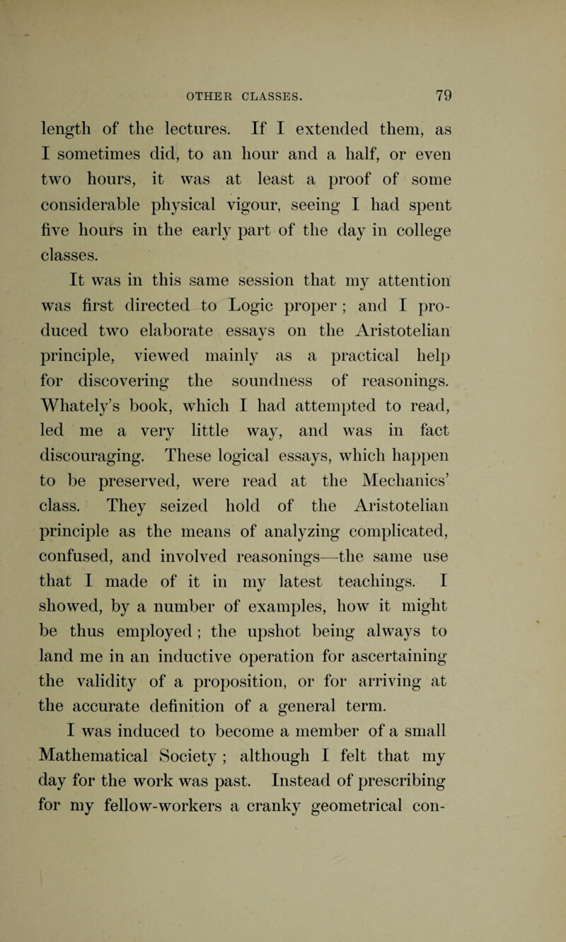 length of the lectures. If I extended them, as I sometimes did, to an hour and a half, or even two hours, it was at least a proof of some considerable physical vigour, seeing I had spent five hours in the early part of the day in college classes. It was in this same session that my attention was first directed to Logic proper ; and I pro¬ duced two elaborate essavs on the Aristotelian «j principle, viewed mainly as a practical help for discovering the soundness of reasonings. Whately’s book, which I had attempted to read, led me a very little way, and was in fact discouraging. These logical essays, which happen to be preserved, were read at the Mechanics’ class. They seized hold of the Aristotelian principle as the means of analyzing complicated, confused, and involved reasonings—the same use that I made of it in my latest teachings. I showed, by a number of examples, how it might be thus employed; the upshot being always to land me in an inductive operation for ascertaining the validity of a proposition, or for arriving at the accurate definition of a general term. I was induced to become a member of a small Mathematical Society; although I felt that my day for the work was past. Instead of prescribing for my fellow-workers a cranky geometrical con-