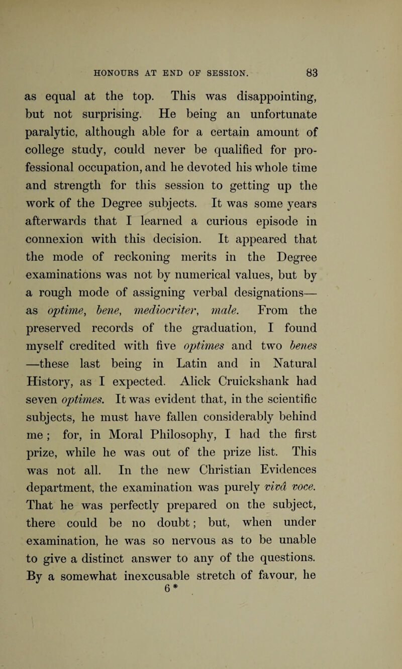 as equal at the top. This was disappointing, but not surprising. He being an unfortunate paralytic, although able for a certain amount of college study, could never be qualified for pro¬ fessional occupation, and he devoted his whole time and strength for this session to getting up the work of the Degree subjects. It was some years afterwards that I learned a curious episode in connexion with this decision. It appeared that the mode of reckoning merits in the Degree examinations was not by numerical values, but by a rough mode of assigning verbal designations— as optime, bene, mediocriter, male. From the preserved records of the graduation, I found myself credited with five optimes and two benes —these last being in Latin and in Natural History, as I expected. Alick Cruickshank had seven optimes. It was evident that, in the scientific subjects, he must have fallen considerably behind me ; for, in Moral Philosophy, I had the first prize, while he was out of the prize list. This was not all. In the new Christian Evidences department, the examination was purely viva voce. That he was perfectly prepared on the subject, there could be no doubt; but, when under examination, he was so nervous as to be unable to give a distinct answer to any of the questions. % a somewhat inexcusable stretch of favour, he 6 *