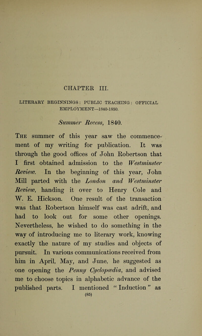 CHAPTER III. LITERARY BEGINNINGS: PUBLIC TEACHING: OFFICIAL EMPLOYMENT—1840-1850. Summer Recess, 1840. The summer of this year saw the commence¬ ment of my writing for publication. It was through the good offices of John Robertson that I first obtained admission to the Westminster Review. In the beginning of this year, John Mill parted with the London and Westminster Review, handing it over to Henry Cole and W. E. Hickson. One result of the transaction was that Robertson himself was cast adrift, and had to look out for some other openings. Nevertheless, he wished to do something in the way of introducing me to literary work, knowing exactly the nature of my studies and objects of pursuit. In various communications received from him in April, May, and June, he suggested as one opening the Penny Cyclopaedia, and advised me to choose topics in alphabetic advance of the published parts. I mentioned “ Induction ” as