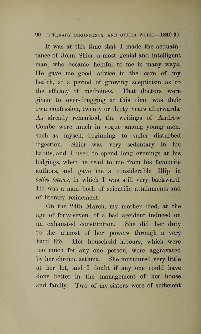 It was at this time that I made the acquain¬ tance of John Shier, a most genial and intelligent man, who became helpful to me in many ways. He gave me good advice in the care of my health, at a period of growing scepticism as to the efficacy of medicines. That doctors were given to over-drugging at this time was their own confession, twenty or thirty years afterwards. As already remarked, the writings of Andrew Combe were much in vogue among young men, such as myself, beginning to suffer disturbed digestion. Shier was very sedentary in his habits, and I used to spend long evenings at his lodgings, when he read to me from his favourite authors, and gave me a considerable fillip in belles lettres, in which I was still very backward. He was a man both of scientific attainments and of literary refinement. On the 24th March, my mother died, at the age of forty-seven, of a bad accident induced on an exhausted constitution. She did her duty to the utmost of her powers through a very hard life. Her household labours, which were too much for any one person, were aggravated by her chronic asthma. She murmured very little at her lot, and I doubt if any one could have done better in the management of her house and family. Two of my sisters were of sufficient