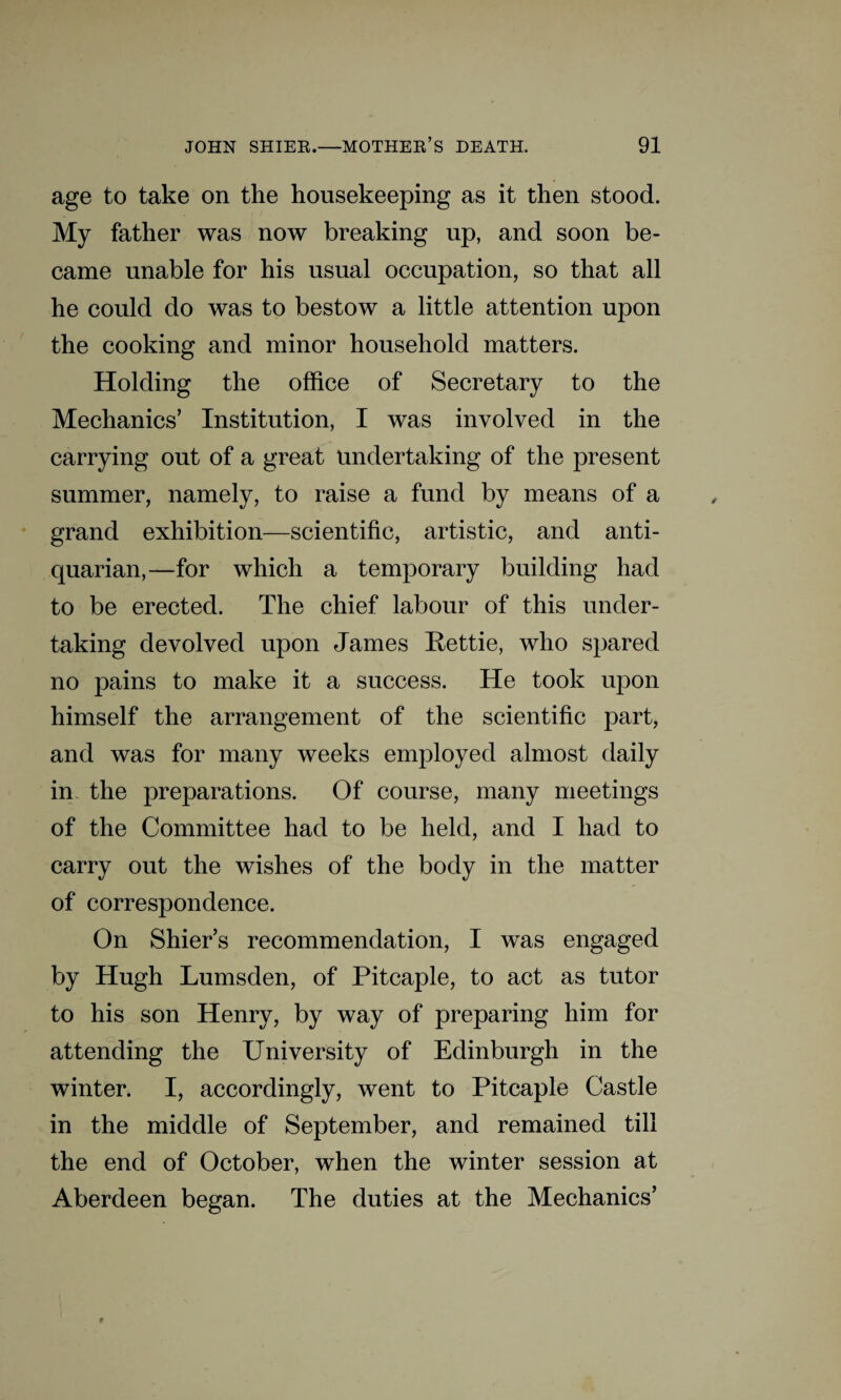 age to take on the housekeeping as it then stood. My father was now breaking up, and soon be¬ came unable for his usual occupation, so that all he could do was to bestow a little attention upon the cooking and minor household matters. Holding the office of Secretary to the Mechanics’ Institution, I was involved in the carrying out of a great undertaking of the present summer, namely, to raise a fund by means of a grand exhibition—scientific, artistic, and anti¬ quarian,—for which a temporary building had to be erected. The chief labour of this under¬ taking devolved upon James Rettie, who spared no pains to make it a success. He took upon himself the arrangement of the scientific part, and was for many weeks employed almost daily in the preparations. Of course, many meetings of the Committee had to be held, and I had to carry out the wishes of the body in the matter of correspondence. On Shier’s recommendation, I was engaged by Hugh Lumsden, of Pitcaple, to act as tutor to his son Henry, by way of preparing him for attending the University of Edinburgh in the winter. I, accordingly, went to Pitcaple Castle in the middle of September, and remained till the end of October, when the winter session at Aberdeen began. The duties at the Mechanics’