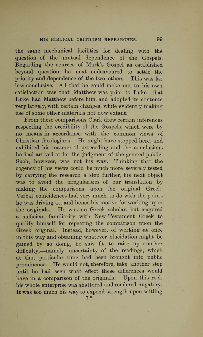 the same mechanical facilities for dealing with the question of the mutual dependence of the Gospels. Regarding the sources of Mark’s Gospel as established beyond question, he next endeavoured to settle the priority and dependence of the two others. This was far less conclusive. All that he could make out to his own satisfaction was that Matthew was prior to Luke—that Luke had Matthew before him, and adopted its contents very largely, with certain changes, while evidently making use of some other materials not now extant. From these comparisons Clark drew certain inferences respecting the credibility of the Gospels, which were by no means in accordance with the common views of Christian theologians. He might have stopped here, and exhibited his manner of proceeding and the conclusions he had arrived at for the judgment of the general public. Such, however, was not his way. Thinking that the cogency of his views could be much more severely tested by carrying the research a step further, his next object was to avoid the irregularities of our translation by making the comparisons upon the original Greek. Verbal coincidences had very much to do with the points he was driving at, and hence his motive for working upon the originals. He was no Greek scholar, but acquired a sufficient familiarity with New-Testament Greek to qualify himself for repeating the comparison upon the Greek original. Instead, however, of working at once in this way and obtaining whatever elucidation might be gained by so doing, he saw fit to raise up another difficulty,—namely, uncertainty of the readings, which at that particular time had been brought into public prominence. He would not, therefore, take another step until he had seen what effect these differences would have in a comparison of the originals. Upon this rock his whole enterprise was shattered and rendered nugatory. It was too much his way to expend strength upon settling rj *•