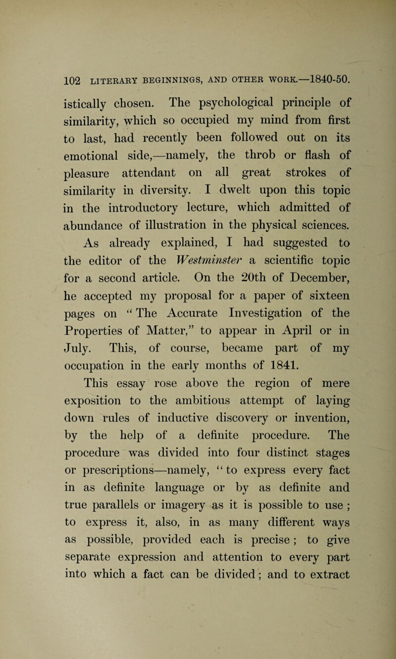 istically chosen. The psychological principle of similarity, which so occupied my mind from first to last, had recently been followed out on its emotional side,—namely, the throb or flash of pleasure attendant on all great strokes of similarity in diversity. I dwelt upon this topic in the introductory lecture, which admitted of abundance of illustration in the physical sciences. As already explained, I had suggested to the editor of the Westminster a scientific topic for a second article. On the 20th of December, he accepted my proposal for a paper of sixteen pages on “ The Accurate Investigation of the Properties of Matter,” to appear in April or in July. This, of course, became part of my occupation in the early months of 1841. This essay rose above the region of mere exposition to the ambitious attempt of laying down rules of inductive discovery or invention, by the help of a definite procedure. The procedure was divided into four distinct stages or prescriptions—namely, “ to express every fact in as definite language or by as definite and true parallels or imagery as it is possible to use ; to express it, also, in as many different ways as possible, provided each is precise; to give separate expression and attention to every part into which a fact can be divided; and to extract