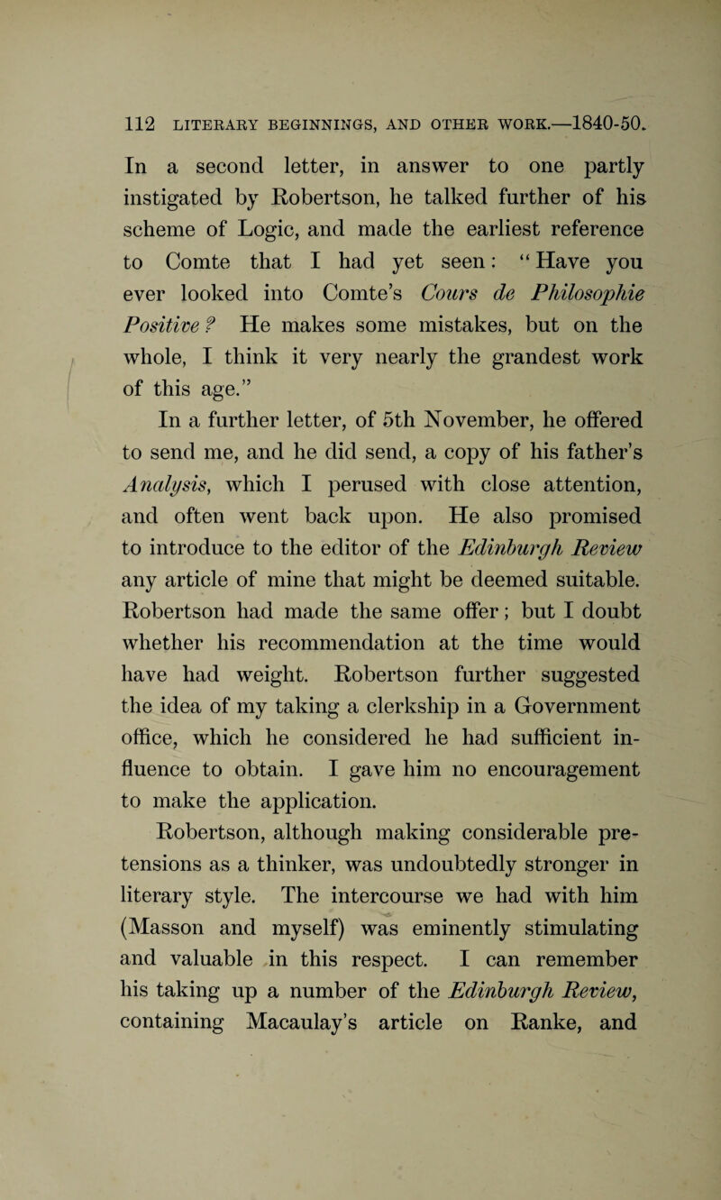 In a second letter, in answer to one partly instigated by Robertson, he talked further of his scheme of Logic, and made the earliest reference to Comte that I had yet seen: “ Have you ever looked into Comte’s Cours de Philosophic Positive f He makes some mistakes, but on the whole, I think it very nearly the grandest work of this age.” In a further letter, of 5th November, he offered to send me, and he did send, a copy of his father’s Analysis, which I perused with close attention, and often went back upon. He also promised to introduce to the editor of the Edinburgh Review any article of mine that might be deemed suitable. Robertson had made the same offer; but I doubt whether his recommendation at the time would have had weight. Robertson further suggested the idea of my taking a clerkship in a Government office, which he considered he had sufficient in¬ fluence to obtain. I gave him no encouragement to make the application. Robertson, although making considerable pre¬ tensions as a thinker, was undoubtedly stronger in literary style. The intercourse we had with him (Masson and myself) was eminently stimulating and valuable in this respect. I can remember his taking up a number of the Edinburgh Review, containing Macaulay’s article on Ranke, and