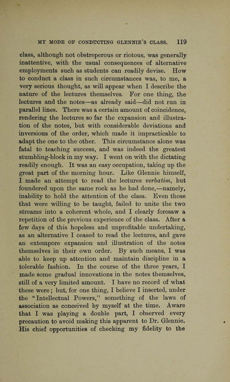 class, although not obstreperous or riotous, was generally inattentive, with the usual consequences of alternative employments such as students can readily devise. How to conduct a class in such circumstances was, to me, a very serious thought, as will appear when I describe the nature of the lectures themselves. For one thing, the lectures and the notes—as already said—did not run in parallel lines. There was a certain amount of coincidence, rendering the lectures so far the expansion and illustra¬ tion of the notes, but with considerable deviations and inversions of the order, which made it impracticable to adapt the one to the other. This circumstance alone was fatal to teaching success, and was indeed the greatest stumbling-block in my way. I went on with the dictating readily enough. It was an easy occupation, taking up the great part of the morning hour. Like Glennie himself, I made an attempt to read the lectures verbatim, but foundered upon the same rock as he had done,—namely, inability to hold the attention of the class. Even those that were willing to be taught, failed to unite the two streams into a coherent whole, and I clearly foresaw a repetition of the previous experience of the class. After a few days of this hopeless and unprofitable undertaking, as an alternative I ceased to read the lectures, and gave an extempore expansion and illustration of the notes themselves in their own order. By such means, I was able to keep up attention and maintain discipline in a tolerable fashion. In the course of the three years, I made some gradual innovations in the notes themselves, still of a very limited amount. I have no record of what these were; but, for one thing, I believe I inserted, under the “Intellectual Powers,” something of the laws of association as conceived by myself at the time. Aware that I was playing a double part, I observed every precaution to avoid making this apparent to Dr. Glennie. His chief opportunities of checking my fidelity to the