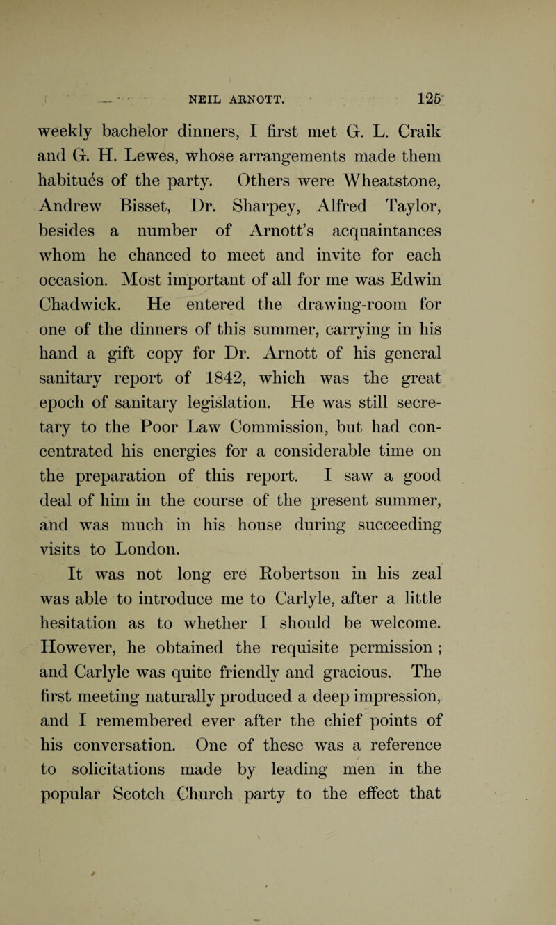 weekly bachelor dinners, I first met G. L. Craik and G. H. Lewes, whose arrangements made them habitues of the party. Others were Wheatstone, Andrew Bisset, Dr. Sharpey, Alfred Taylor, besides a number of Arnott’s acquaintances whom he chanced to meet and invite for each occasion. Most important of all for me was Edwin Chadwick. He entered the drawing-room for one of the dinners of this summer, carrying in his hand a gift copy for Dr. Arnott of his general sanitary report of 1842, which was the great epoch of sanitary legislation. He was still secre¬ tary to the Poor Law Commission, but had con¬ centrated his energies for a considerable time on the preparation of this report. I saw a good deal of him in the course of the present summer, and was much in his house during succeeding visits to London. It was not long ere Robertson in his zeal was able to introduce me to Carlyle, after a little hesitation as to whether I should be welcome. However, he obtained the requisite permission ; and Carlyle was quite friendly and gracious. The first meeting naturally produced a deep impression, and I remembered ever after the chief points of his conversation. One of these was a reference to solicitations made by leading men in the popular Scotch Church party to the effect that