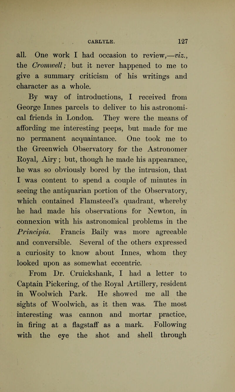 all. One work I had occasion to review,—viz., the Cromwell; but it never happened to me to give a summary criticism of his writings and character as a whole. By way of introductions, I received from George Innes parcels to deliver to his astronomi¬ cal friends in London. They were the means of affording me interesting peeps, but made for me no permanent acquaintance. One took me to the Greenwich Observatory for the Astronomer Royal, Airy; but, though he made his appearance, he was so obviously bored by the intrusion, that I was content to spend a couple of minutes in seeing the antiquarian portion of the Observatory, which contained Flamsteed’s quadrant, whereby he had made his observations for Newton, in connexion with his astronomical problems in the Principia. Francis Baily was more agreeable and conversible. Several of the others expressed a curiosity to know about Innes, whom they looked upon as somewhat eccentric. From Dr. Cruickshank, I had a letter to Captain Pickering, of the Royal Artillery, resident in Woolwich Park. He showed me all the sights of Woolwich, as it then was. The most interesting was cannon and mortar practice, in firing at a flagstaff as a mark. Following with the eye the shot and shell through