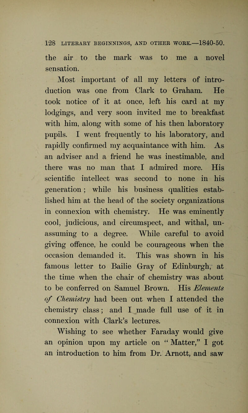 the air to the mark was to me a novel sensation. Most important of all my letters of intro¬ duction was one from Clark to Graham. He took notice of it at once, left his card at my lodgings, and very soon invited me to breakfast with him, along with some of his then laboratory pupils. I went frequently to his laboratory, and rapidly confirmed my acquaintance with him. As an adviser and a friend he was inestimable, and there was no man that I admired more. His scientific intellect was second to none in his generation; while his business qualities estab¬ lished him at the head of the society organizations in connexion with chemistry. He was eminently cool, judicious, and circumspect, and withal, un¬ assuming to a degree. While careful to avoid giving offence, he could be courageous when the occasion demanded it. This was shown in his famous letter to Bailie Gray of Edinburgh, at the time when the chair of chemistry was about to be conferred on Samuel Brown. His Elements of Chemistry had been out when I attended the chemistry class; and I made full use of it in connexion with Clark’s lectures. Wishing to see whether Faraday would give an opinion upon my article on “ Matter,” I got an introduction to him from Dr. Arnott, and saw