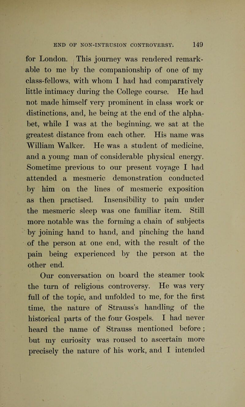 for London. This journey was rendered remark¬ able to me by the companionship of one of my class-fellows, with whom I had had comparatively little intimacy during the College course. He had not made himself very prominent in class work or distinctions, and, he being at the end of the alpha¬ bet, while I was at the beginning, we sat at the greatest distance from each other. His name was William Walker. He was a student of medicine, and a young man of considerable physical energy. Sometime previous to our present voyage I had attended a mesmeric demonstration conducted by him on the lines of mesmeric exposition as then practised. Insensibility to pain under the mesmeric sleep was one familiar item. Still more notable was the forming a chain of subjects by joining hand to hand, and pinching the hand of the person at one end, with the result of the pain being experienced by the person at the other end. Our conversation on board the steamer took the turn of religious controversy. He was very full of the topic, and unfolded to me, for the first time, the nature of Strauss’s handling of the historical parts of the four Gospels. I had never heard the name of Strauss mentioned before; but my curiosity was roused to ascertain more precisely the nature of his work, and I intended