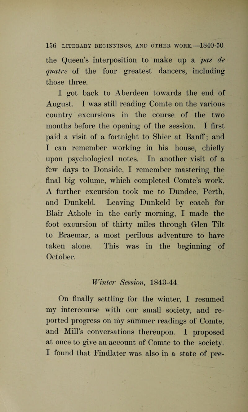 the Queen’s interposition to make up a pas de quatre of the four greatest dancers, including those three. I got back to Aberdeen towards the end of August. I was still reading Comte on the various country excursions in the course of the two months before the opening of the session. I first paid a visit of a fortnight to Shier at Banff; and I can remember working in his house, chiefly upon psychological notes. In another visit of a few days to Donside, I remember mastering the final big volume, which completed Comte’s work. A further excursion took me to Dundee, Perth, and Dunkeld. Leaving Dunkeld by coach for Blair Athole in the early morning, I made the foot excursion of thirty miles through Glen Tilt to Braemar, a most perilous adventure to have taken alone. This was in the beginning of October. Winter Session, 1843-44. On finally settling for the winter, I resumed my intercourse with our small society, and re¬ ported progress on my summer readings of Comte, and Mill’s conversations thereupon. I proposed at once to give an account of Comte to the society. I found that Findlater was also in a state of pre-