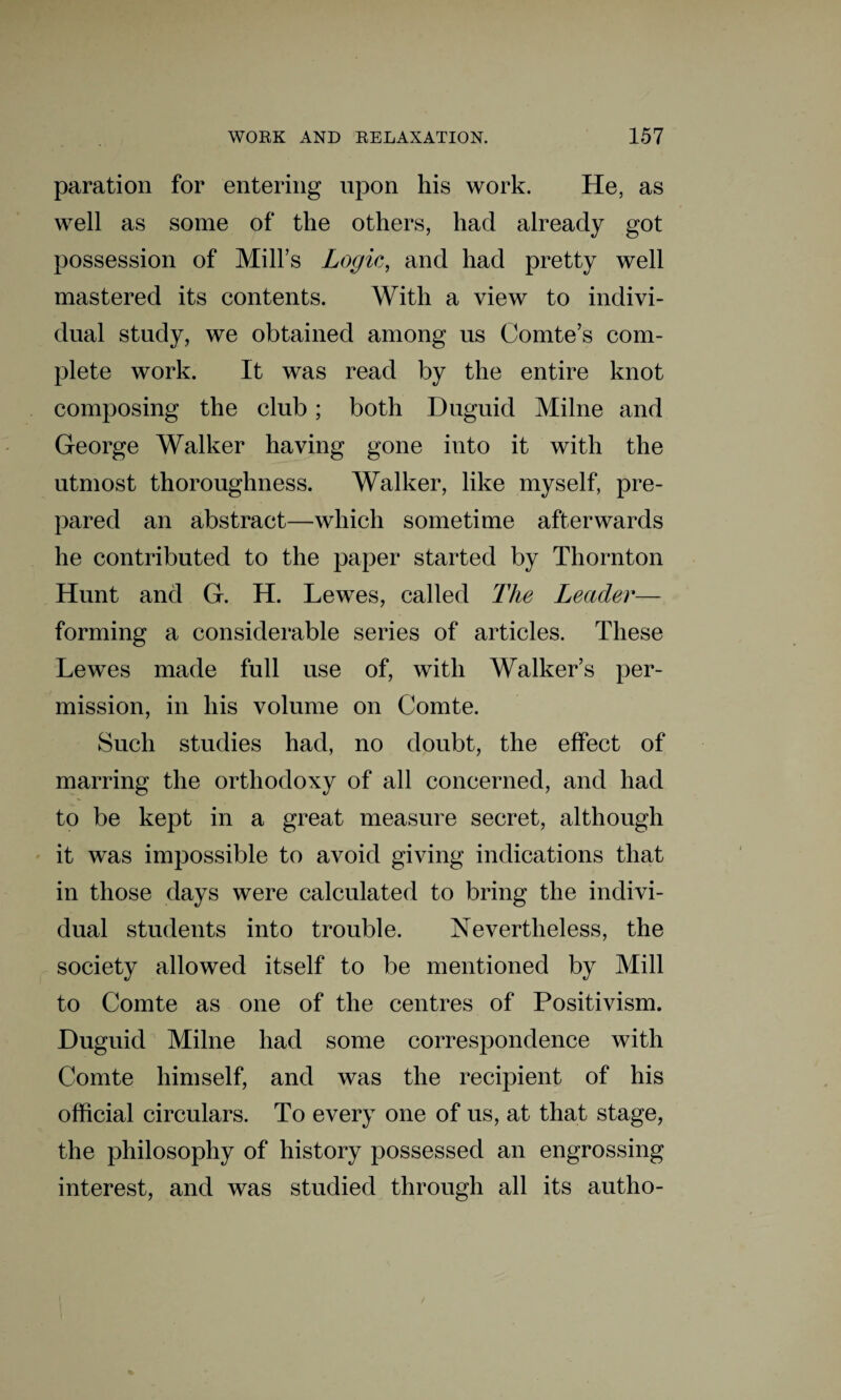 paration for entering upon his work. He, as well as some of the others, had already got possession of Mill’s Logic, and had pretty well mastered its contents. With a view to indivi¬ dual study, we obtained among us Comte’s com¬ plete work. It was read by the entire knot composing the club; both Duguid Milne and George Walker having gone into it with the utmost thoroughness. Walker, like myself, pre¬ pared an abstract—which sometime afterwards he contributed to the paper started by Thornton Hunt and G. H. Lewes, called The Leader— forming a considerable series of articles. These Lewes made full use of, with Walker’s per¬ mission, in his volume on Comte. Such studies had, no doubt, the effect of marring the orthodoxy of all concerned, and had to be kept in a great measure secret, although it was impossible to avoid giving indications that in those days were calculated to bring the indivi¬ dual students into trouble. Nevertheless, the society allowed itself to be mentioned by Mill to Comte as one of the centres of Positivism. Duguid Milne had some correspondence with Comte himself, and was the recipient of his official circulars. To every one of us, at that stage, the philosophy of history possessed an engrossing interest, and was studied through all its autho-