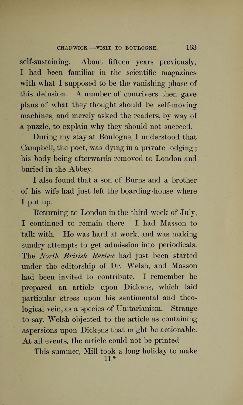 self-sustaining. About fifteen years previously, I had been familiar in the scientific magazines with what I supposed to be the vanishing phase of this delusion. A number of contrivers then gave plans of what they thought should be self-moving machines, and merely asked the readers, by way of a puzzle, to explain why they should not succeed. During my stay at Boulogne, I understood that Campbell, the poet, was dying in a private lodging ; his body being afterwards removed to London and buried in the Abbey. I also found that a son of Burns and a brother of his wife had just left the boarding-house where I put up. Returning to London in the third week of July, I continued to remain there. I had Masson to talk with. He was hard at work, and was making sundry attempts to get admission into periodicals. The North British Review had just been started under the editorship of Dr. Welsh, and Masson had been invited to contribute. I remember he prepared an article upon Dickens, which laid particular stress upon his sentimental and theo¬ logical vein, as a species of Unitarianism. Strange to say, Welsh objected to the article as containing aspersions upon Dickens that might be actionable. At all events, the article could not be printed. This summer, Mill took a long holiday to make 11*