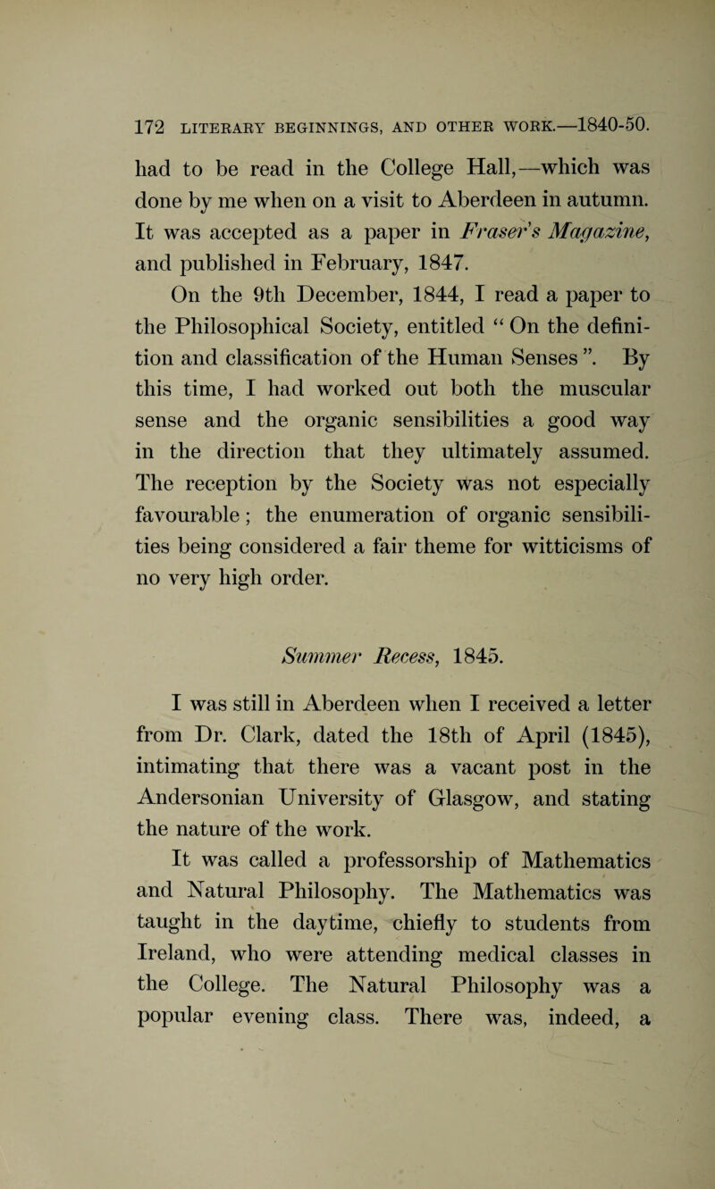 had to be read in the College Hall,—which was done by me when on a visit to Aberdeen in autumn. It was accepted as a paper in Fraser s Magazine, and published in February, 1847. On the 9th December, 1844, I read a paper to the Philosophical Society, entitled “ On the defini¬ tion and classification of the Human Senses ”. By this time, I had worked out both the muscular sense and the organic sensibilities a good way in the direction that they ultimately assumed. The reception by the Society was not especially favourable; the enumeration of organic sensibili¬ ties being considered a fair theme for witticisms of no very high order. Summer Recess, 1845. I was still in Aberdeen when I received a letter from Dr. Clark, dated the 18th of April (1845), intimating that there was a vacant post in the Andersonian University of Glasgow, and stating the nature of the work. It was called a professorship of Mathematics and Natural Philosophy. The Mathematics was taught in the daytime, chiefly to students from Ireland, who were attending medical classes in the College. The Natural Philosophy was a popular evening class. There was, indeed, a