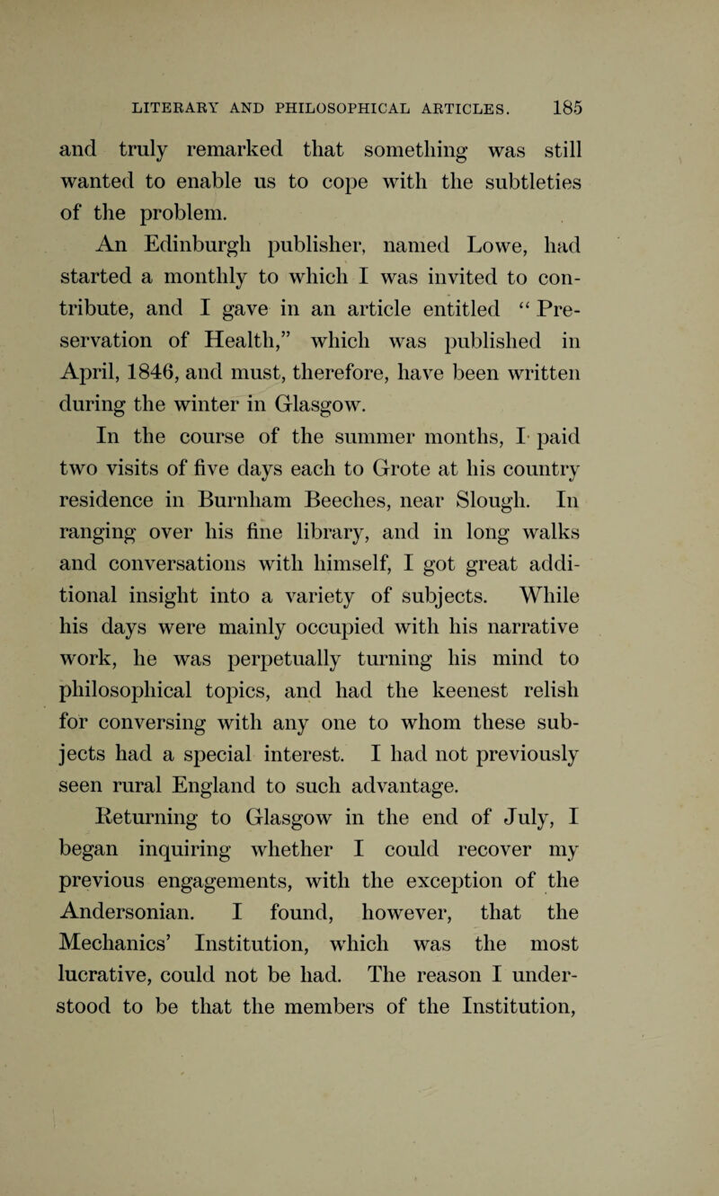 and truly remarked that something was still wanted to enable us to cope with the subtleties of the problem. An Edinburgh publisher, named Lowe, had started a monthly to which I was invited to con¬ tribute, and I gave in an article entitled “ Pre¬ servation of Health,” which was published in April, 1846, and must, therefore, have been written during the winter in Glasgow. In the course of the summer months, I paid two visits of five days each to Grote at his country residence in Burnham Beeches, near Slough. In ranging over his fine library, and in long walks and conversations with himself, I got great addi¬ tional insight into a variety of subjects. While his days were mainly occupied with his narrative work, he was perpetually turning his mind to philosophical topics, and had the keenest relish for conversing with any one to whom these sub¬ jects had a special interest. I had not previously seen rural England to such advantage. Returning to Glasgow in the end of July, I began inquiring whether I could recover my previous engagements, with the exception of the Andersonian. I found, however, that the Mechanics’ Institution, which was the most lucrative, could not be had. The reason I under¬ stood to be that the members of the Institution,