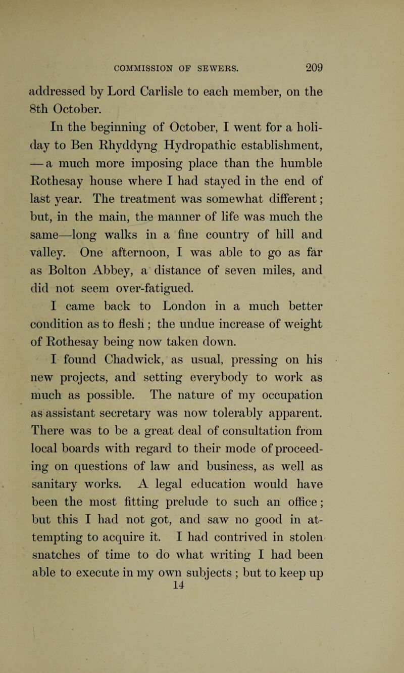 addressed by Lord Carlisle to each member, on the 8th October. In the beginning of October, I went for a holi¬ day to Ben Rhyddyng Hydropathic establishment, — a much more imposing place than the humble Rothesay house where I had stayed in the end of last year. The treatment was somewhat different; but, in the main, the manner of life was much the same—long walks in a fine country of hill and valley. One afternoon, I was able to go as far as Bolton Abbey, a distance of seven miles, and did not seem over-fatigued. I came back to London in a much better condition as to flesh ; the undue increase of weight of Rothesay being now taken down. I found Chadwick, as usual, pressing on his new projects, and setting everybody to work as much as possible. The nature of my occupation as assistant secretary was now tolerably apparent. There was to be a great deal of consultation from local boards with regard to their mode of proceed¬ ing on questions of law and business, as well as sanitary works. A legal education would have been the most fitting prelude to such an office; but this I had not got, and saw no good in at¬ tempting to acquire it. I had contrived in stolen snatches of time to do what writing I had been able to execute in my own subjects ; but to keep up 14