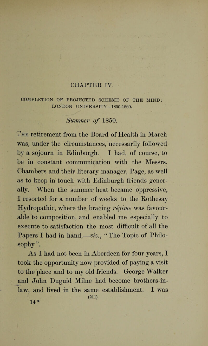 CHAPTER IV. COMPLETION OF PROJECTED SCHEME OF THE MIND: LONDON UNIVERSITY—1850-1860. Summer of 1850. The retirement from the Board of Health in March was, under the circumstances, necessarily followed by a sojourn in Edinburgh. I had, of course, to be in constant communication with the Messrs. Chambers and their literary manager, Page, as well as to keep in touch with Edinburgh friends gener¬ ally. When the summer heat became oppressive, I resorted for a number of weeks to the Rothesay Hydropathic, where the bracing regime was favour¬ able to composition, and enabled me especially to execute to satisfaction the most difficult of all the Papers I had in hand,—viz., “The Topic of Philo¬ sophy ”. As I had not been in Aberdeen for four years, I took the opportunity now provided of paying a visit to the place and to my old friends. George Walker and John Duguid Milne had become brothers-in- law, and lived in the same establishment. I was (211) 14*