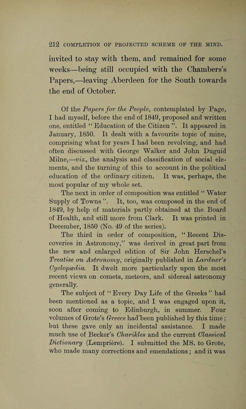 invited to stay with them, and remained for some weeks—being still occupied with the Chambers’s Papers,—leaving Aberdeen for the South towards the end of October. Of the Papers for the People, contemplated by Page, I had myself, before the end of 1849, proposed and written one, entitled “ Education of the Citizen ”. It appeared in January, 1850. It dealt with a favourite topic of mine, comprising what for years I had been revolving, and had often discussed with George Walker and John Duguid Milne,—viz., the analysis and classification of social ele¬ ments, and the turning of this to account in the political education of the ordinary citizen. It was, perhaps, the most popular of my whole set. The next in order of composition was entitled “ Water Supply of Towns ”. It, too, was composed in the end of 1849, by help of materials partly obtained at the Board of Health, and still more from Clark. It was printed in December, 1850 (No. 49.of the series). The third in order of composition, “ Decent Dis¬ coveries in Astronomy,” was derived in great part from the new and enlarged edition of Sir John Herschel’s Treatise on Astronomy, originally published in Lardner’s Cyclopaedia. It dwelt more particularly upon the most recent views on comets, meteors, and sidereal astronomy generally. The subject of “ Every Day Life of the Greeks ” had been mentioned as a topic, and I was engaged upon it, soon after coming to Edinburgh, in summer. Four volumes of Grote’s Greece had been published by this time ; but these gave only an incidental assistance. I made much use of Becker’s Charikles and the current Classical Dictionary (Lempriere). I submitted the MS. to Grote, who made many corrections and emendations ; and it was