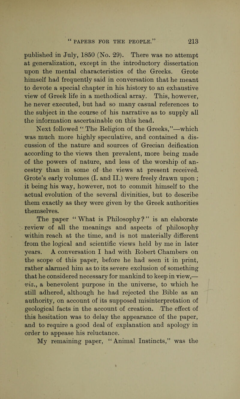 y y published in July, 1850 (No. 29). There was no attempt at generalization, except in the introductory dissertation upon the mental characteristics of the Greeks. Grote himself had frequently said in conversation that he meant to devote a special chapter in his history to an exhaustive view of Greek life in a methodical array. This, however, he never executed, but had so many casual references to the subject in the course of his narrative as to supply all the information ascertainable on this head. Next followed “ The Religion of the Greeks,”—which was much more highly speculative, and contained a dis¬ cussion of the nature and sources of Grecian deification according to the views then prevalent, more being made of the powers of nature, and less of the worship of an¬ cestry than in some of the views at present received. Grote’s early volumes (I. and II.) were freely drawn upon ; it being his way, however, not to commit himself to the actual evolution of the several divinities, but to describe them exactly as they were given by the Greek authorities themselves. The paper “What is Philosophy?” is an elaborate review of all the meanings and aspects of philosophy within reach at the time, and is not materially different from the logical and scientific views held by me in later years. A conversation I had with Robert Chambers on the scope of this paper, before he had seen it in print, rather alarmed him as to its severe exclusion of something that he considered necessary for mankind to keep in view,— viz., a benevolent purpose in the universe, to which he still adhered, although he had rejected the Bible as an authority, on account of its supposed misinterpretation of geological facts in the account of creation. The effect of this hesitation was to delay the appearance of the paper, and to require a good deal of explanation and apology in order to appease his reluctance. My remaining paper, “Animal Instincts,” was the