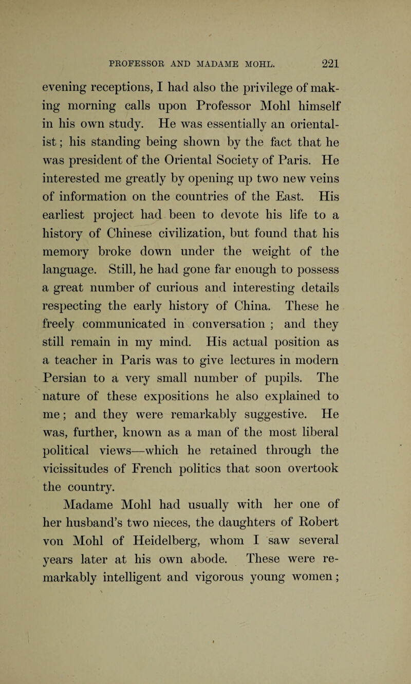 evening receptions, I had also the privilege of mak¬ ing morning calls upon Professor Mohl himself in his own study. He was essentially an oriental¬ ist ; his standing being shown by the fact that he was president of the Oriental Society of Paris. He interested me greatly by opening up two new veins of information on the countries of the East. His earliest project had been to devote his life to a history of Chinese civilization, but found that his memory broke down under the weight of the language. Still, he had gone far enough to possess a great number of curious and interesting details respecting the early history of China. These he freely communicated in conversation ; and they still remain in my mind. His actual position as a teacher in Paris was to give lectures in modern Persian to a very small number of pupils. The nature of these expositions he also explained to me; and they were remarkably suggestive. He was, further, known as a man of the most liberal political views—which he retained through the vicissitudes of French politics that soon overtook the country. Madame Mohl had usually with her one of her husband’s two nieces, the daughters of Robert von Mohl of Heidelberg, whom I saw several years later at his own abode. These were re¬ markably intelligent and vigorous young women; i