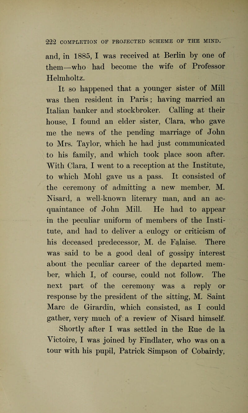 and, in 1885, I was received at Berlin by one of them—who had become the wife of Professor Helmholtz. It so happened that a younger sister of Mill was then resident in Paris; having married an Italian banker and stockbroker. Calling at their house, I found an elder sister, Clara, who gave me the news of the pending marriage of John to Mrs. Taylor, which he had just communicated to his family, and which took place soon after. With Clara, I went to a reception at the Institute, to which Mohl gave us a pass. It consisted of the ceremony of admitting a new member, M. Nisard, a well-known literary man, and an ac¬ quaintance of John Mill. He had to appear in the peculiar uniform of members of the Insti¬ tute, and had to deliver a eulogy or criticism of his deceased predecessor, M. de Falaise. There was said to be a good deal of gossipy interest about the peculiar career of the departed mem¬ ber, which I, of course, could not follow. The next part of the ceremony was a reply or response by the president of the sitting, M. Saint Marc de Girardin, which consisted, as I could gather, very much of a review of Nisard himself. Shortly after I was settled in the Rue de la Victoire, I was joined by Findlater, who was on a tour with his pupil, Patrick Simpson of Cobairdy,