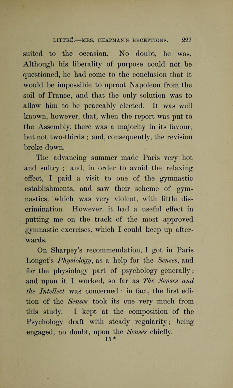 suited to the occasion. No doubt, he was. Although his liberality of purpose could not be questioned, he had come to the conclusion that it would be impossible to uproot Napoleon from the soil of France, and that the only solution was to allow him to be peaceably elected. It was well known, however, that, when the report was put to the Assembly, there was a majority in its favour, but not two-thirds ; and, consequently, the revision broke down. The advancing summer made Paris very hot and sultry ; and, in order to avoid the relaxing effect, I paid a visit to one of the gymnastic establishments, and saw their scheme of gym¬ nastics, which was very violent, with little dis¬ crimination. However, it had a useful effect in putting me on the track of the most approved gymnastic exercises, which I could keep up after¬ wards. On Sharpey’s recommendation, I got in Paris Longet’s Physiology, as a help for the Senses, and for the physiology part of psychology generally; and upon it I worked, so far as The Senses and the Intellect was concerned : in fact, the first edi¬ tion of the Senses took its cue very much from this study. I kept at the composition of the Psychology draft with steady regularity; being engaged, no doubt, upon the Senses chiefly. 15*