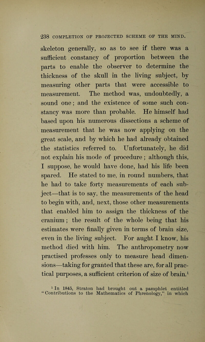 skeleton generally, so as to see if there was a sufficient constancy of proportion between the parts to enable the observer to determine the thickness of the skull in the living subject, by measuring other parts that were accessible to measurement. The method was, undoubtedly, a sound one; and the existence of some such con¬ stancy was more than probable. He himself had based upon his numerous dissections a scheme of measurement that he was now applying on the great scale, and by which he had already obtained the statistics referred to. Unfortunatelv, he did not explain his mode of procedure; although this, I suppose, he would have done, had his life been spared. He stated to me, in round numbers, that he had to take forty measurements of each sub¬ ject—that is to say, the measurements of the head to begin with, and, next, those other measurements that enabled him to assign the thickness of the cranium ; the result of the whole being that his estimates were finally given in terms of brain size, even in the living subject. For aught I know, his method died with him. The anthropometry now practised professes only to measure head dimen¬ sions—taking for granted that these are, for all prac¬ tical purposes, a sufficient criterion of size of brain.1 1 In 1845, Straton had brought out a pamphlet entitled “ Contributions to the Mathematics of Phrenology,” in which