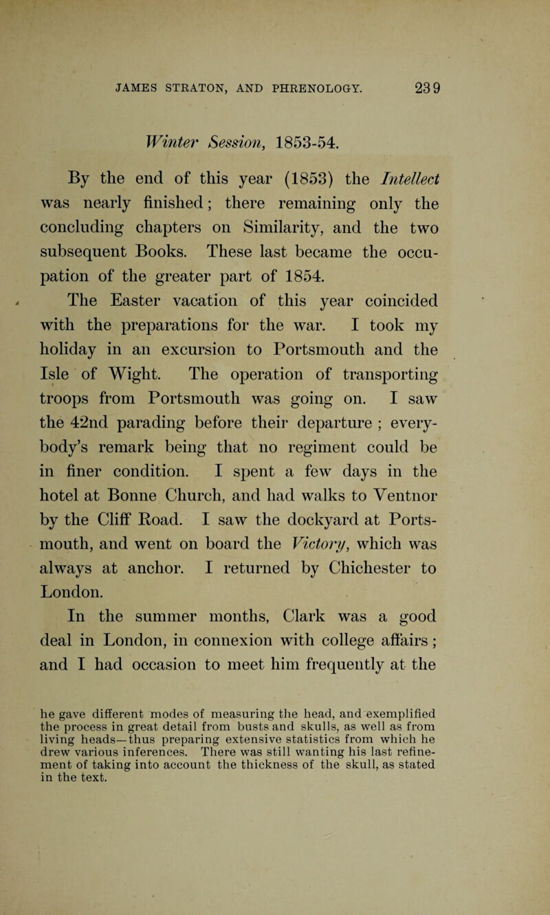 Winter Session, 1853-54. By the end of this year (1853) the Intellect was nearly finished; there remaining only the concluding chapters on Similarity, and the two subsequent Books. These last became the occu¬ pation of the greater part of 1854. The Easter vacation of this year coincided with the preparations for the war. I took my holiday in an excursion to Portsmouth and the Isle of Wight. The operation of transporting troops from Portsmouth was going on. I saw the 42nd parading before their departure ; every¬ body’s remark being that no regiment could be in finer condition. I spent a few days in the hotel at Bonne Church, and had walks to Ventnor by the Cliff Poad. I saw the dockyard at Ports¬ mouth, and went on board the Victory, which was always at anchor. I returned by Chichester to London. In the summer months, Clark was a good deal in London, in connexion with college affairs; and I had occasion to meet him frequently at the he gave different modes of measuring the head, and exemplified the process in great detail from busts and skulls, as well as from living heads—thus preparing extensive statistics from which he drew various inferences. There was still wanting his last refine¬ ment of taking into account the thickness of the skull, as stated in the text.