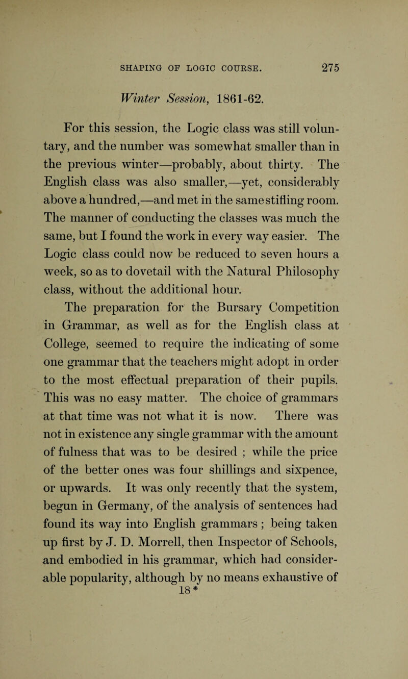 Winter Session, 1861-62. For this session, the Logic class was still volun¬ tary, and the number was somewhat smaller than in the previous winter—probably, about thirty. The English class was also smaller,—yet, considerably above a hundred,—and met in the same stifling room. The manner of conducting the classes was much the same, but I found the work in every way easier. The Logic class could now be reduced to seven hours a week, so as to dovetail with the Natural Philosophy class, without the additional hour. The preparation for the Bursary Competition in Grammar, as well as for the English class at College, seemed to require the indicating of some one grammar that the teachers might adopt in order to the most effectual preparation of their pupils. This was no easy matter. The choice of grammars at that time was not what it is now. There was not in existence any single grammar with the amount of fulness that was to be desired ; while the price of the better ones was four shillings and sixpence, or upwards. It was only recently that the system, begun in Germany, of the analysis of sentences had found its way into English grammars ; being taken up first by J. D. Morrell, then Inspector of Schools, and embodied in his grammar, which had consider¬ able popularity, although by no means exhaustive of 18 *