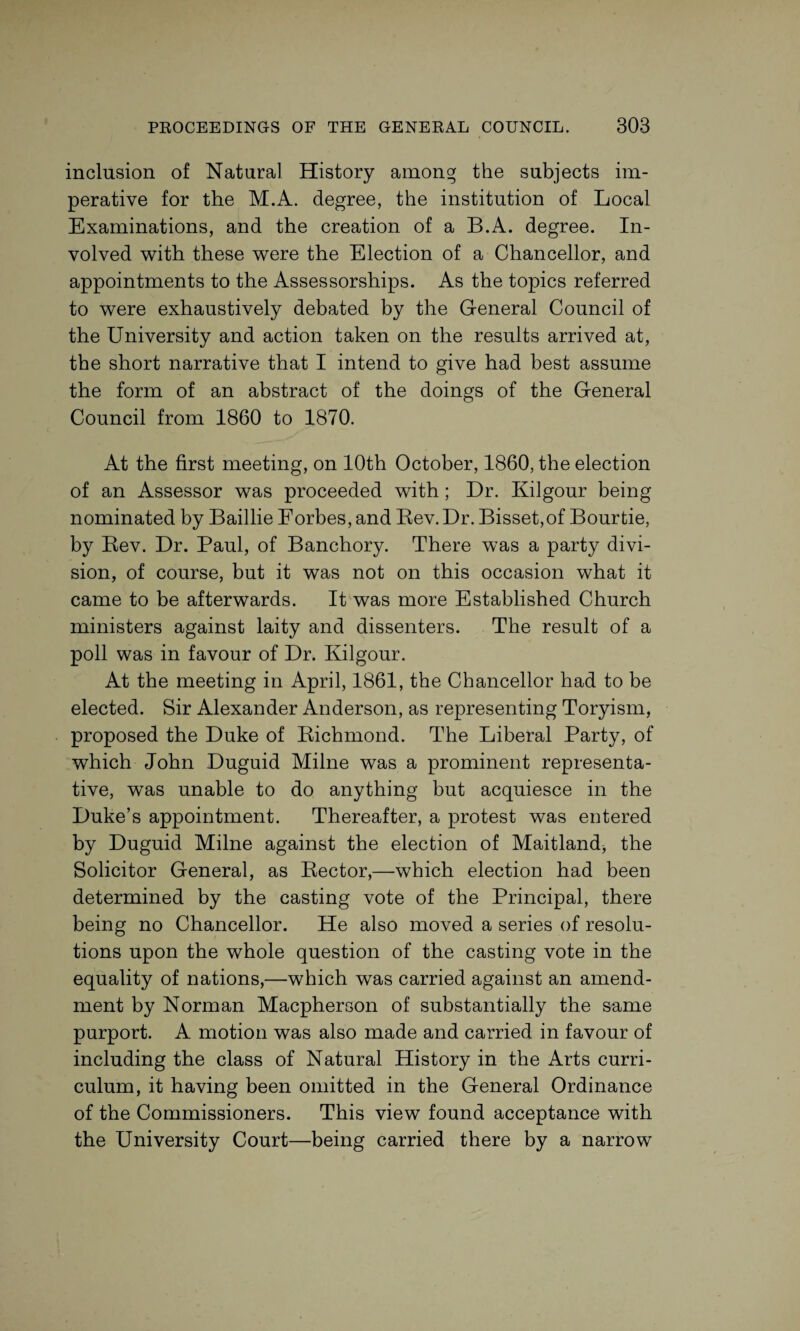 inclusion of Natural History among the subjects im¬ perative for the M.A. degree, the institution of Local Examinations, and the creation of a B.A. degree. In¬ volved with these were the Election of a Chancellor, and appointments to the Assessorships. As the topics referred to were exhaustively debated by the General Council of the University and action taken on the results arrived at, the short narrative that I intend to give had best assume the form of an abstract of the doings of the General Council from 1860 to 1870. At the first meeting, on 10th October, 1860, the election of an Assessor was proceeded with; Dr. Kilgour being nominated by Baillie Forbes, and Bev. Dr. Bisset,of Bourtie, by Bev. Dr. Paul, of Banchory. There was a party divi¬ sion, of course, but it was not on this occasion what it came to be afterwards. It was more Established Church ministers against laity and dissenters. The result of a poll was in favour of Dr. Kilgour. At the meeting in April, 1861, the Chancellor had to be elected. Sir Alexander Anderson, as representing Toryism, proposed the Duke of Bichmond. The Liberal Party, of which John Duguid Milne was a prominent representa¬ tive, was unable to do anything but acquiesce in the Duke’s appointment. Thereafter, a protest was entered by Duguid Milne against the election of Maitland, the Solicitor General, as Bector,—which election had been determined by the casting vote of the Principal, there being no Chancellor. He also moved a series of resolu¬ tions upon the whole question of the casting vote in the equality of nations,—which was carried against an amend¬ ment by Norman Macpherson of substantially the same purport. A motion was also made and carried in favour of including the class of Natural History in the Arts curri¬ culum, it having been omitted in the General Ordinance of the Commissioners. This view found acceptance with the University Court—being carried there by a narrow