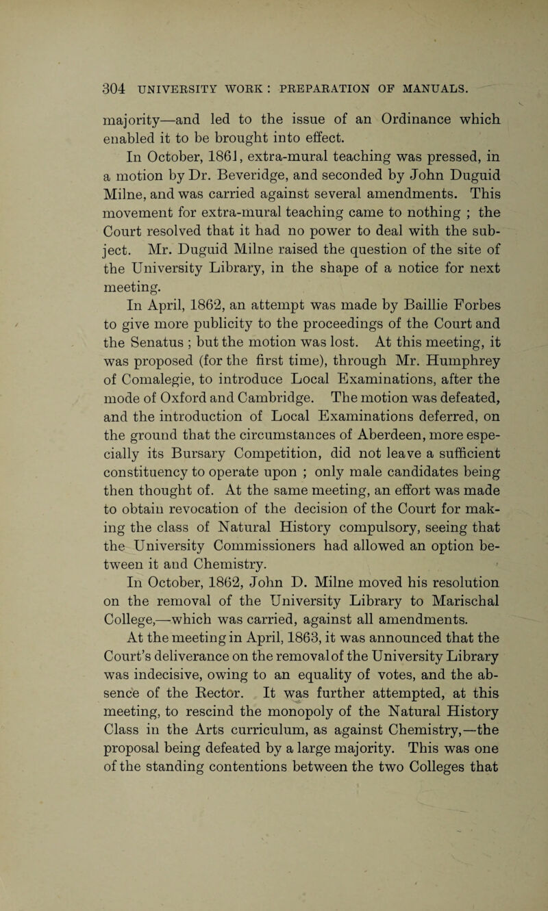 majority—and led to the issue of an Ordinance which enabled it to be brought into effect. In October, 1861, extra-mural teaching was pressed, in a motion by Dr. Beveridge, and seconded by John Duguid Milne, and was carried against several amendments. This movement for extra-mural teaching came to nothing ; the Court resolved that it had no power to deal with the sub¬ ject. Mr. Duguid Milne raised the question of the site of the University Library, in the shape of a notice for next meeting. In April, 1862, an attempt was made by Baillie Forbes to give more publicity to the proceedings of the Court and the Senatus ; but the motion was lost. At this meeting, it was proposed (for the first time), through Mr. Humphrey of Comalegie, to introduce Local Examinations, after the mode of Oxford and Cambridge. The motion was defeated, and the introduction of Local Examinations deferred, on the ground that the circumstances of Aberdeen, more espe¬ cially its Bursary Competition, did not leave a sufficient constituency to operate upon ; only male candidates being then thought of. At the same meeting, an effort was made to obtain revocation of the decision of the Court for mak¬ ing the class of Natural History compulsory, seeing that the University Commissioners had allowed an option be¬ tween it and Chemistry. In October, 1862, John D. Milne moved his resolution on the removal of the University Library to Marischal College,—which was carried, against all amendments. At the meeting in April, 1863, it was announced that the Court’s deliverance on the removal of the University Library was indecisive, owing to an equality of votes, and the ab¬ sence of the Rector. It was further attempted, at this meeting, to rescind the monopoly of the Natural History Class in the Arts curriculum, as against Chemistry,—the proposal being defeated by a large majority. This was one of the standing contentions between the two Colleges that