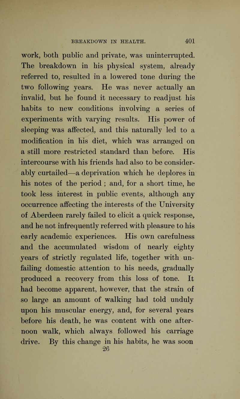 work, both public and private, was uninterrupted. The breakdown in his physical system, already referred to, resulted in a lowered tone during the two following years. He was never actually an invalid, but he found it necessary to readjust his habits to new conditions involving a series of experiments with varying results. His power of sleeping was affected, and this naturally led to a modification in his diet, which was arranged on a still more restricted standard than before. His intercourse with his friends had also to be consider¬ ably curtailed—a deprivation which he deplores in his notes of the period ; and, for a short time, he took less interest in public events, although any occurrence affecting the interests of the University of Aberdeen rarely failed to elicit a quick response, and he not infrequently referred with pleasure to his early academic experiences. His own carefulness and the accumulated wisdom of nearly eighty years of strictly regulated life, together with un¬ failing domestic attention to his needs, gradually produced a recovery from this loss of tone. It had become apparent, however, that the strain of so large an amount of walking had told unduly upon his muscular energy, and, for several years before his death, he was content with one after¬ noon walk, which always followed his carriage drive. By this change in his habits, he was soon 26