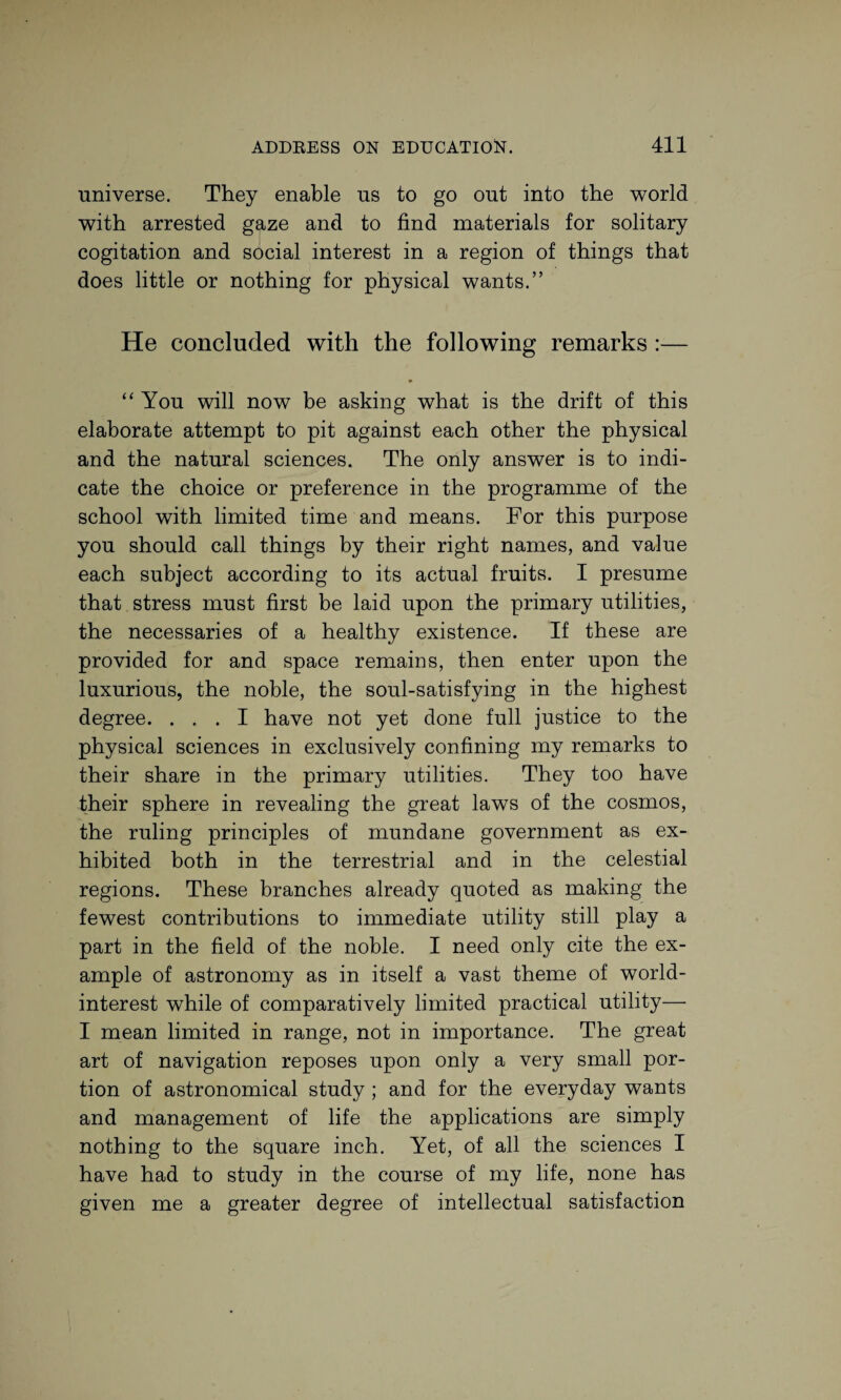 universe. They enable us to go out into the world with arrested gaze and to find materials for solitary cogitation and social interest in a region of things that does little or nothing for physical wants.” He concluded with the following remarks :— m “ You will now be asking what is the drift of this elaborate attempt to pit against each other the physical and the natural sciences. The only answer is to indi¬ cate the choice or preference in the programme of the school with limited time and means. For this purpose you should call things by their right names, and value each subject according to its actual fruits. I presume that stress must first be laid upon the primary utilities, the necessaries of a healthy existence. If these are provided for and space remains, then enter upon the luxurious, the noble, the soul-satisfying in the highest degree. ... I have not yet done full justice to the physical sciences in exclusively confining my remarks to their share in the primary utilities. They too have their sphere in revealing the great laws of the cosmos, the ruling principles of mundane government as ex¬ hibited both in the terrestrial and in the celestial regions. These branches already quoted as making the fewest contributions to immediate utility still play a part in the field of the noble. I need only cite the ex¬ ample of astronomy as in itself a vast theme of world- interest while of comparatively limited practical utility— I mean limited in range, not in importance. The great art of navigation reposes upon only a very small por¬ tion of astronomical study ; and for the everyday wants and management of life the applications are simply nothing to the square inch. Yet, of all the sciences I have had to study in the course of my life, none has given me a greater degree of intellectual satisfaction