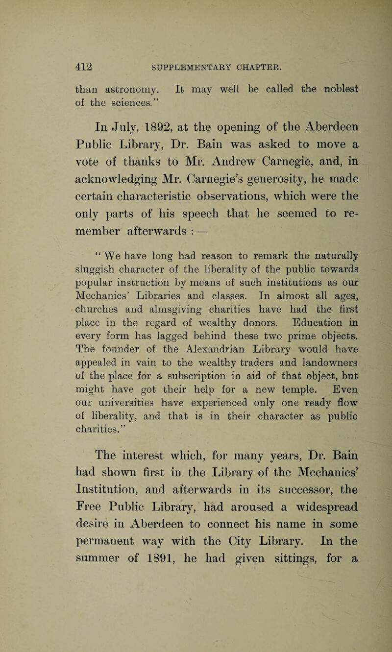 than astronomy. It may well be called the noblest of the sciences.” In July, 1892, at the opening of the Aberdeen Public Library, Dr. Bain was asked to move a vote of thanks to Mr. Andrew Carnegie, and, in acknowledging Mr. Carnegie’s generosity, he made certain characteristic observations, which were the only parts of his speech that he seemed to re¬ member afterwards :— “ We have long had reason to remark the naturally sluggish character of the liberality of the public towards popular instruction by means of such institutions as our Mechanics’ Libraries and classes. In almost all ages, churches and almsgiving charities have had the first place in the regard of wealthy donors. Education in every form has lagged behind these two prime objects. The founder of the Alexandrian Library would have appealed in vain to the wealthy traders and landowners of the place for a subscription in aid of that object, but might have got their help for a new temple. Even our universities have experienced only one ready flow of liberality, and that is in their character as public charities.” The interest which, for many years, Dr. Bain had shown first in the Library of the Mechanics’ Institution, and afterwards in its successor, the Free Public Library, had aroused a widespread desire in Aberdeen to connect his name in some permanent way with the City Library. In the summer of 1891, he had given sittings, for a