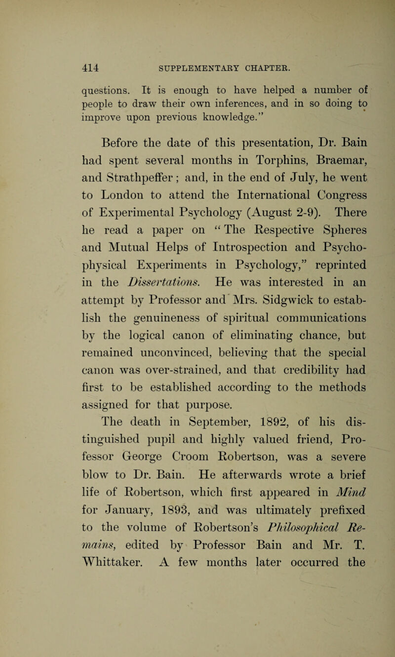 questions. It is enough to have helped a number of people to draw their own inferences, and in so doing to improve upon previous knowledge.” Before the date of this presentation, Dr. Bain had spent several months in Torphins, Braemar, and Strathpeffer; and, in the end of July, he went to London to attend the International Congress of Experimental Psychology (August 2-9). There he read a paper on “ The Respective Spheres and Mutual Helps of Introspection and Psycho¬ physical Experiments in Psychology,” reprinted in the Dissertations. He was interested in an attempt by Professor and Mrs. Sidgwick to estab¬ lish the genuineness of spiritual communications by the logical canon of eliminating chance, but remained unconvinced, believing that the special canon was over-strained, and that credibility had first to be established according to the methods assigned for that purpose. The death in September, 1892, of his dis¬ tinguished pupil and highly valued friend, Pro¬ fessor George Croom Robertson, was a severe blow to Dr. Bain. He afterwards wrote a brief life of Robertson, which first appeared in Mind for January, 1893, and was ultimately prefixed to the volume of Robertson’s Philosophical Re¬ mains, edited by Professor Bain and Mr. T. Whittaker. A few months later occurred the