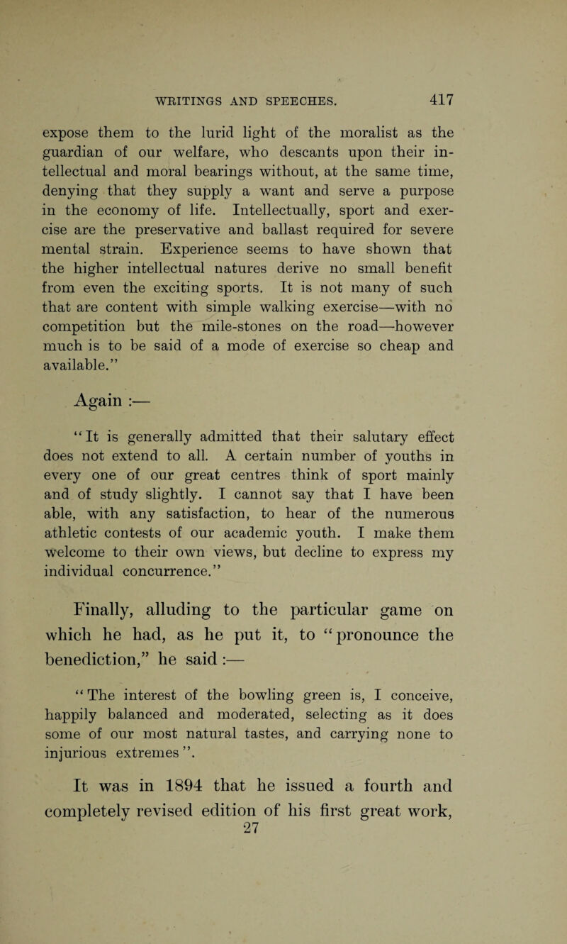 expose them to the lurid light of the moralist as the guardian of our welfare, who descants upon their in¬ tellectual and moral bearings without, at the same time, denying that they supply a want and serve a purpose in the economy of life. Intellectually, sport and exer¬ cise are the preservative and ballast required for severe mental strain. Experience seems to have shown that the higher intellectual natures derive no small benefit from even the exciting sports. It is not many of such that are content with simple walking exercise—with no competition but the mile-stones on the road—-however much is to be said of a mode of exercise so cheap and available.” Again :— “It is generally admitted that their salutary effect does not extend to all. A certain number of youths in every one of our great centres think of sport mainly and of study slightly. I cannot say that I have been able, with any satisfaction, to hear of the numerous athletic contests of our academic youth. I make them welcome to their own views, but decline to express my individual concurrence.” Finally, alluding to the particular game on which he had, as he put it, to “pronounce the benediction,” he said :— “The interest of the bowling green is, I conceive, happily balanced and moderated, selecting as it does some of our most natural tastes, and carrying none to injurious extremes ”. It was in 1894 that he issued a fourth and completely revised edition of his first great work, 27
