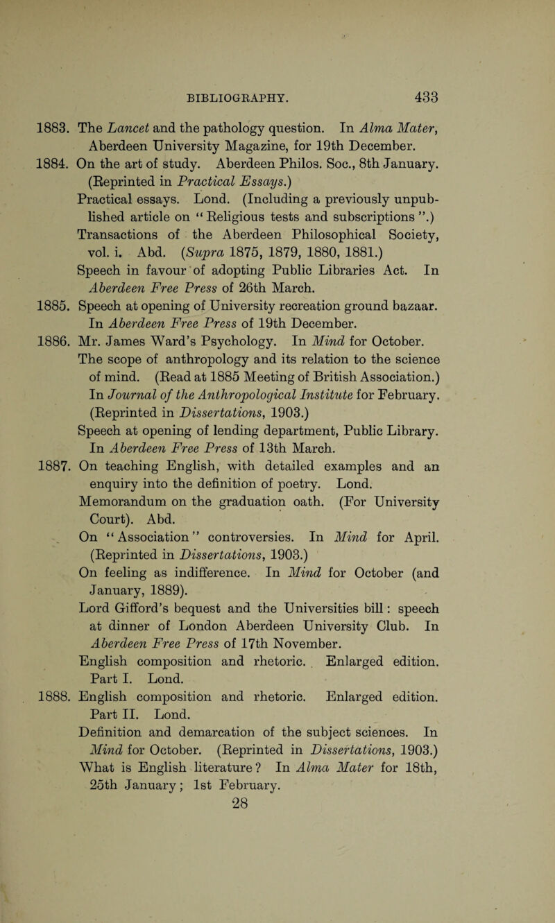 1883. The Lancet and the pathology question. In Alma Mater, Aberdeen University Magazine, for 19th December. 1884. On the art of study. Aberdeen Philos. Soc., 8th January. (Reprinted in Practical Essays.) Practical essays. Lond. (Including a previously unpub¬ lished article on “Religious tests and subscriptions”.) Transactions of the Aberdeen Philosophical Society, vol. i. Abd. {Supra 1875, 1879, 1880, 1881.) Speech in favour of adopting Public Libraries Act. In Aberdeen Free Press of 26th March. 1885. Speech at opening of University recreation ground bazaar. In Aberdeen Free Press of 19th December. 1886. Mr. James Ward’s Psychology. In Mind for October. The scope of anthropology and its relation to the science of mind. (Read at 1885 Meeting of British Association.) In Journal of the Anthropological Institute for February. (Reprinted in Dissertations, 1903.) Speech at opening of lending department, Public Library. In Aberdeen Free Press of 13th March. 1887. On teaching English, with detailed examples and an enquiry into the definition of poetry. Lond. Memorandum on the graduation oath. (For University Court). Abd. On “Association” controversies. In Mind for April. (Reprinted in Dissertations, 1903.) On feeling as indifference. In Mind for October (and January, 1889). Lord Gifford’s bequest and the Universities bill: speech at dinner of London Aberdeen University Club. In Aberdeen Free Press of 17th November. English composition and rhetoric. Enlarged edition. Part I. Lond. 1888. English composition and rhetoric. Enlarged edition. Part II. Lond. Definition and demarcation of the subject sciences. In Mind for October. (Reprinted in Dissertations, 1903.) What is English literature ? In Alma Mater for 18th, 25th January; 1st February. 28