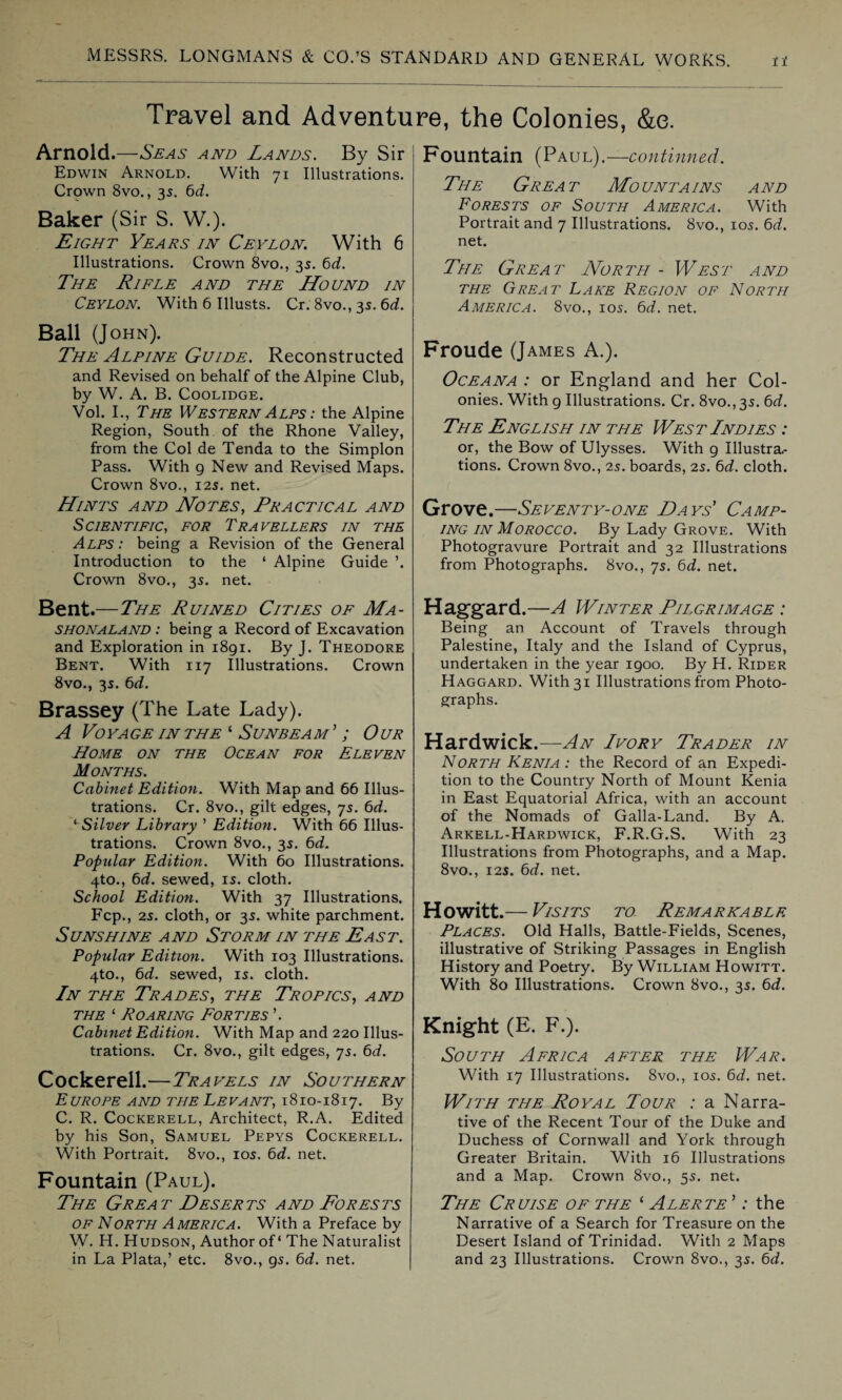 Travel and Adventure, the Colonies, &e. Arnold.—Seas and Lands. By Sir Edwin Arnold. With 71 Illustrations. Crown 8vo., 35. 6d. Baker (Sir S. W.). Eight Yeats in Ceylon. With 6 Illustrations. Crown 8vo., 35. 6d. The Rifle and the Hound in Ceylon. With 6 Illusts. Cr. 8vo., 35.6d. Ball (John). The Alpine Guide. Reconstructed and Revised on behalf of the Alpine Club, by W. A. B. Coolidge. Vol. I., The Western Alps : the Alpine Region, South of the Rhone Valley, from the Col de Tenda to the Simplon Pass. With 9 New and Revised Maps. Crown 8vo., 125. net. Hints and Notes, Practical and Scientific, for Travellers in the Alps: being a Revision of the General Introduction to the ‘ Alpine Guide ’. Crown 8vo., 35. net. Bent.—The Ruined Cities of Ma- shonaland : being a Record of Excavation and Exploration in 1891. By J. Theodore Bent. With 117 Illustrations. Crown 8vo., 3s. 6d. Brassey (The Late Lady). A Vo YA GE IN THE * S UNBEA M ’ ; 0 UR Home on the Ocean for Eleven Months. Cabinet Edition. With Map and 66 Illus¬ trations. Cr. 8vo., gilt edges, 75. 6d. * Silver Library ’ Edition. With 66 Illus¬ trations. Crown 8vo., 3s. 6d. Popular Edition. With 60 Illustrations. 4to., 6d. sewed, is. cloth. School Edition. With 37 Illustrations. Fcp., 25. cloth, or 3s. white parchment. Sunshine and Storm in the East. Popular Edition. With 103 Illustrations. 4to., 6d. sewed, is. cloth. In the Trades, the Tropics, and the ‘ Roaring Forties ’. Cabinet Edition. With Map and 220 Illus¬ trations. Cr. 8vo., gilt edges, 7s. 6d. Cockerell.—Travels in Southern E UROPE AND THE LEVANT, 1810-1817. By C. R. Cockerell, Architect, R.A. Edited by his Son, Samuel Pepys Cockerell. With Portrait. 8vo., 10s. 6d. net. Fountain (Paul). The Great Deserts and Forests of North America. With a Preface by W. H. Hudson, Author of' The Naturalist in La Plata,’ etc. 8vo., 9s. 6d. net. Fountain (Paul).—continued. The Great Mountains and Forests of South America. With Portrait and 7 Illustrations. 8vo., 10s. 6d. net. The Great North - West and the Great Lake Region of North America. 8vo., ios. 6d. net. Froude (James A.). Oceana : or England and her Col¬ onies. With 9 Illustrations. Cr. 8vo., 3s. 6d. The English in the West Indies : or, the Bow of Ulysses. With 9 Illustra.- tions. Crown 8vo., 2s. boards, 2s. 6d. cloth. Grove.—Seventy-one Days’ Camp¬ ing in Morocco. By Lady Grove. With Photogravure Portrait and 32 Illustrations from Photographs. 8vo., 7s. 6d. net. Haggard .—A Winter Pilgrimage : Being an Account of Travels through Palestine, Italy and the Island of Cyprus, undertaken in the year 1900. By H. Rider Haggard. With 31 Illustrations from Photo¬ graphs. Hardwick.—An Ivory Trader in North Kenia : the Record of an Expedi¬ tion to the Country North of Mount Kenia in East Equatorial Africa, with an account of the Nomads of Galla-Land. By A. Arkell-Hardwick, F.R.G.S. With 23 Illustrations from Photographs, and a Map. 8vo., 125. 6d. net. Howitt.— Visits to Remarkable Places. Old Halls, Battle-Fields, Scenes, illustrative of Striking Passages in English History and Poetry. By William Howitt. With 80 Illustrations. Crown 8vo., 3s. 6d. Knight (E. F.). South Africa after the War. With 17 Illustrations. 8vo., ios. 6d. net. With the Royal Tour : a Narra¬ tive of the Recent Tour of the Duke and Duchess of Cornwall and York through Greater Britain. With 16 Illustrations and a Map. Crown 8vo., 5s. net. The Cruise of the ‘ Alerte ’: the Narrative of a Search for Treasure on the Desert Island of Trinidad. With 2 Maps and 23 Illustrations. Crown 8vo., 3s. 6d.