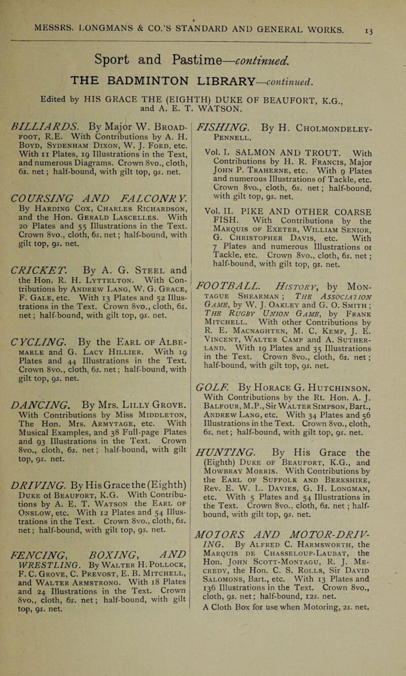 13 Sport and Pastime—continued. THE BADMINTON LIBRARY —continued. Edited by HIS GRACE THE (EIGHTH) DUKE OF BEAUFORT, K.G and A. E. T. WATSON. BILLIARDS. By Major W. Broad- foot, R.E. With Contributions by A. H. Boyd, Sydenham Dixon, W. J. Ford, etc. With 11 Plates, 19 Illustrations in the Text, and numerous Diagrams. Crown 8vo., cloth, 65. net; half-bound, with gilt top, gs. net. CO UR SING AND FAL CO NR Y By Harding Cox, Charles Richardson, and the Hon. Gerald Lascelles. With 20 Plates and 55 Illustrations in the Text. Crown 8vo., cloth, 6s. net; half-bound, with gilt top, gs. net. CRICKET. By A. G. Steel and the Hon. R. H. Lyttelton. With Con¬ tributions by Andrew Lang, W. G. Grace, F. Gale, etc. With 13 Plates and 52 Illus¬ trations in the Text. Crown 8vo., cloth, 6s. net; half-bound, with gilt top, gs. net. CYCLING. By the Earl of Albe¬ marle and G. Lacy Hillier. With 19 Plates and 44 Illustrations in the Text. Crown 8vo., cloth. 6s. net; half-bound, with gilt top, gs. net. DANCING. By Mrs. Lilly Grove. With Contributions by Miss Middleton, The Hon. Mrs. Armytage, etc. With Musical Examples, and 38 Full-page Plates and 93 Illustrations in the Text. Crown 8vo., cloth, 6s. net; half-bound, with gilt top, gs. net. DRIVING. By His Grace the (Eighth) Duke of Beaufort, K.G. With Contribu¬ tions by A. E. T. Watson the Earl of Onslow, etc. With 12 Plates and 54 Illus¬ trations in the Text. Crown 8vo., cloth, 6s. net; half-bound, with gilt top, gs. net. FENCING, BOXING, AND WRESTLING. By Walter H. Pollock, F. C. Grove, C. Prevost, E. B. Mitchell, and Walter Armstrong. With 18 Plates and 24 Illustrations in the Text. Crown 8vo., cloth, 6s. net; half-bound, with gilt top, gs. net. FISHING. By H. Cholmondeley- Pennell. Vol. I. SALMON AND TROUT. With Contributions by H. R. Francis, Major John P. Traherne, etc. With g Plates and numerous Illustrations of Tackle, etc. Crown 8vo., cloth, 6s. net; half-bound, with gilt top, gs. net. Vol. II. PIKE AND OTHER COARSE FISH. With Contributions by the Marquis of Exeter, William Senior, G. Christopher Davis, etc. With 7 Plates and numerous Illustrations 01 Tackle, etc. Crown 8vo., cloth, 6s. net; half-bound, with gilt top, gs. net. FOOTBALL. History, by Mon¬ tague Shearman ; The Association Game, by W. J. Oakley and G. O. Smith ; The Rugby Union Game, by Frank Mitchell. With other Contributions by R. E. Macnaghten, M. C. Kemp, J. E. Vincent, Walter Camp and A. Suther¬ land. With ig Plates and 35 Illustrations in the Text. Crown 8vo., cloth, 6s. net ; half-bound, with gilt top, gs. net. GOLF. By Horace G. Hutchinson. With Contributions by the Rt. Hon. A. J. Balfour, M.P., Sir Walter Simpson, Bart., Andrew Lang, etc. With 34 Plates and 56 Illustrations in the Text. Crown 8vo., cloth, 6s. net; half-bound, with gilt top, gs. net. HUNTING. By His Grace the (Eighth) Duke of Beaufort, K.G., and Mowbray Morris. With Contributions by the Earl of Suffolk and Berkshire, Rev. E. W. L. Davies, G. H. Longman, etc. With 5 Plates and 54 Illustrations in the Text. Crown 8vo., cloth, 6s. net ; half¬ bound, with gilt top, gs. net. MOTORS AND MOTOR-DRIV¬ ING. By Alfred C. Harmsworth, the Marquis de Chasseloup-Laubat, the Hon. John Scott-Montagu, R. J. Me- credy, the Hon. C. S. Rolls, Sir David Salomons, Bart., etc. With 13 Plates and 136 Illustrations in the Text. Crown 8vo., cloth, gs. net; half-bound, 12s. net. A Cloth Box for use when Motoring, 2s. net.