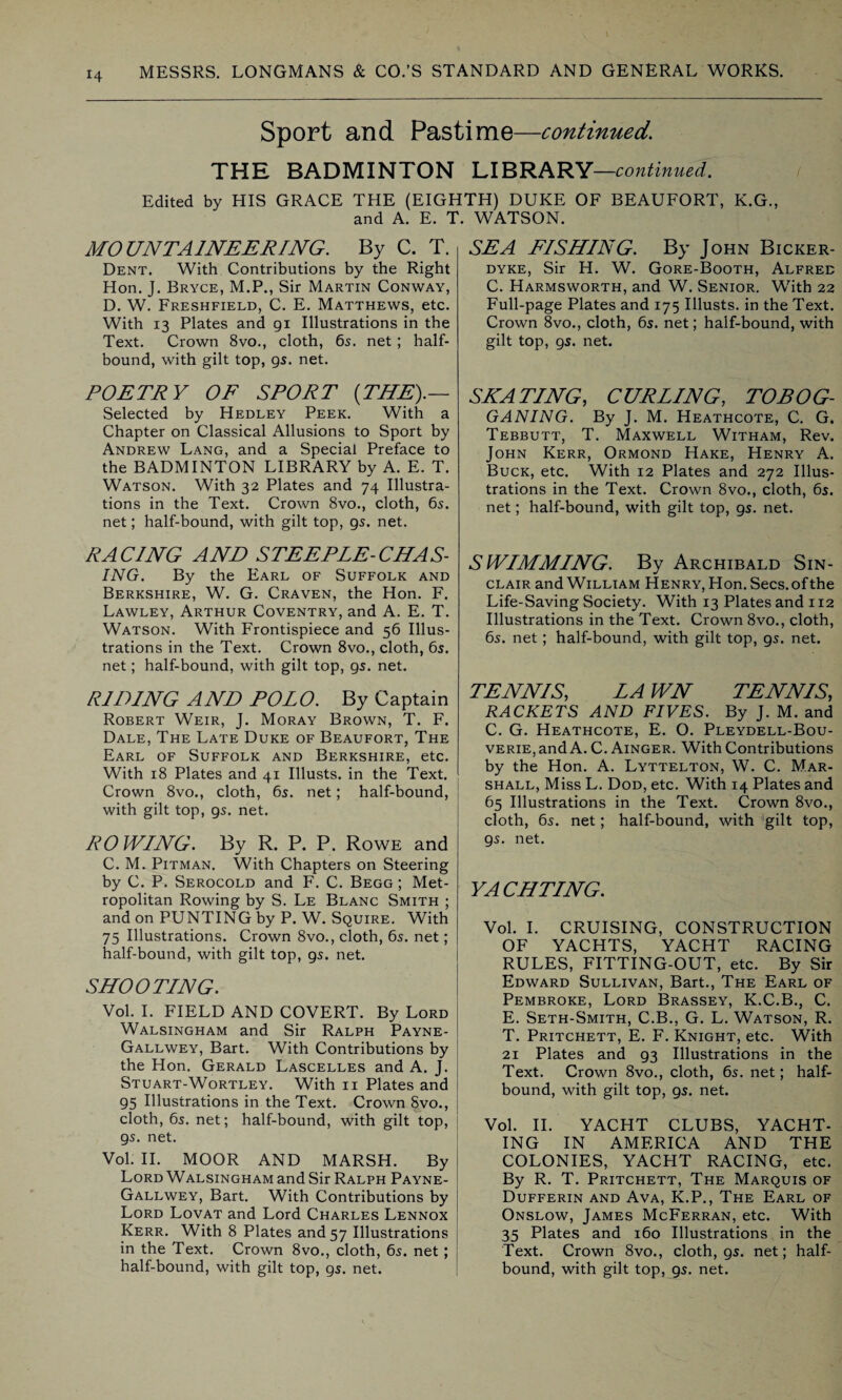 Sport and Pastime—continued. THE BADMINTON LIBRARY—continued. Edited by HIS GRACE THE (EIGHTH) DUKE OF BEAUFORT, K.G., and A. E. T. WATSON. MOUNTAINEERING. By C. T. Dent. With Contributions by the Right Hon. J. Bryce, M.P., Sir Martin Conway, D. W. Freshfield, C. E. Matthews, etc. With 13 Plates and gi Illustrations in the Text. Crown 8vo., cloth, 65. net; half¬ bound, with gilt top, gs. net. POETRY OF SPORT (THE).— Selected by Hedley Peek. With a Chapter on Classical Allusions to Sport by Andrew Lang, and a Special Preface to the BADMINTON LIBRARY by A. E. T. Watson. With 32 Plates and 74 Illustra¬ tions in the Text. Crown 8vo., cloth, 6s. net; half-bound, with gilt top, gs. net. RACING AND STEEPLE-CHAS¬ ING. By the Earl of Suffolk and Berkshire, W. G. Craven, the Hon. F. Lawley, Arthur Coventry, and A. E. T. Watson. With Frontispiece and 56 Illus¬ trations in the Text. Crown 8vo., cloth, 6s. net; half-bound, with gilt top, gs. net. RIDING AND POLO. By Captain Robert Weir, J. Moray Brown, T. F. Dale, The Late Duke of Beaufort, The Earl of Suffolk and Berkshire, etc. With 18 Plates and 41 Illusts. in the Text. Crown 8vo., cloth, 6s. net; half-bound, with gilt top, gs. net. ROWING. By R. P. P. Rowe and C. M. Pitman. With Chapters on Steering by C. P. Serocold and F. C. Begg ; Met¬ ropolitan Rowing by S. Le Blanc Smith ; and on PUNTING by P. W. Squire. With 75 Illustrations. Crown 8vo., cloth, 6s. net; half-bound, with gilt top, gs. net. SHOOTING. Vol. I. FIELD AND COVERT. By Lord Walsingham and Sir Ralph Payne- Gallwey, Bart. With Contributions by the Hon. Gerald Lascelles and A. J. Stuart-Wortley. With 11 Plates and g5 Illustrations in the Text. Crown 8vo., cloth, 6s. net; half-bound, with gilt top, gs. net. Vol. II. MOOR AND MARSH. By Lord Walsingham and Sir Ralph Payne- Gallwey, Bart. With Contributions by Lord Lovat and Lord Charles Lennox Kerr. With 8 Plates and 57 Illustrations in the Text. Crown 8vo., cloth, 6s. net; half-bound, with gilt top, gs. net. SEA FISHING. By John Bicker- dyke, Sir H. W. Gore-Booth, Alfred C. Harmsworth, and W. Senior. With 22 Full-page Plates and 175 Illusts. in the Text. Crown 8vo., cloth, 6s. net; half-bound, with gilt top, gs. net. SEATING, CURLING, TOBOG¬ GANING. By J. M. Heathcote, C. G. Tebbutt, T. Maxwell Witham, Rev. John Kerr, Ormond Hake, Henry A. Buck, etc. With 12 Plates and 272 Illus¬ trations in the Text. Crown 8vo., cloth, 6s. net; half-bound, with gilt top, gs. net. SWIMMING. By Archibald Sin¬ clair and William Henry, Hon. Secs, of the Life-Saving Society. With 13 Plates and 112 Illustrations in the Text. Crown 8vo., cloth, 6s. net; half-bound, with gilt top, gs. net. TENNIS, LA WN TENNIS, RACKETS AND FIVES. By J. M. and C. G. Heathcote, E. O. Pleydell-Bou- verie, and A. C. Ainger. With Contributions by the Hon. A. Lyttelton, W. C. Mar¬ shall, Miss L. Dod, etc. With 14 Plates and 65 Illustrations in the Text. Crown 8vo., cloth, 6s. net; half-bound, with gilt top, gs. net. YA CHTING. Vol. I. CRUISING, CONSTRUCTION OF YACHTS, YACHT RACING RULES, FITTING-OUT, etc. By Sir Edward Sullivan, Bart., The Earl of Pembroke, Lord Brassey, K.C.B., C. E. Seth-Smith, C.B., G. L. Watson, R. T. Pritchett, E. F. Knight, etc. With 21 Plates and g3 Illustrations in the Text. Crown 8vo., cloth, 6s. net; half¬ bound, with gilt top, gs. net. Vol. II. YACHT CLUBS, YACHT¬ ING IN AMERICA AND THE COLONIES, YACHT RACING, etc. By R. T. Pritchett, The Marquis of Dufferin and Ava, K.P., The Earl of Onslow, James McFerran, etc. With 35 Plates and 160 Illustrations in the Text. Crown 8vo., cloth, gs. net; half¬ bound, with gilt top, gs. net.