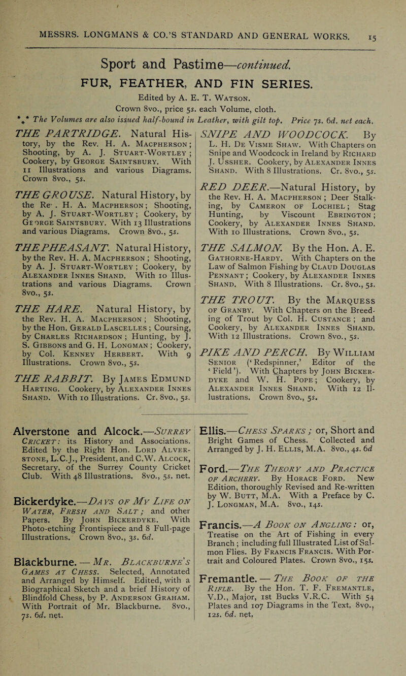 15 Sport and Pastime—continued. FUR, FEATHER, AND FIN SERIES. Edited by A. E Crown 8vo., price 55 %* The Volumes are also issued half-hound in THE PARTRIDGE. Natural His¬ tory, by the Rev. H. A. Macpherson; Shooting, by A. J. Stuart-Wortley ; Cookery, by George Saintsbury. With 11 Illustrations and various Diagrams. Crown 8vo., 55. THE GROUSE. Natural History, by the Re' . H. A. Macpherson ; Shooting, by A. J. Stuart-Wortley; Cookery, by George Saintsbury. With 13 Illustrations and various Diagrams. Crown 8vo., 5s. THEPHEASANT. Natural History, by the Rev. H. A. Macpherson ; Shooting, by A. J. Stuart-Wortley ; Cookery, by Alexander Innes Shand. With 10 Illus¬ trations and various Diagrams. Crown 8vo., 55. THE HARE. Natural History, by the Rev. H. A. Macpherson ; Shooting, by the Hon. Gerald Lascelles ; Coursing, by Charles Richardson ; Hunting, by J. S. Gibbons and G. H. Longman ; Cookery, by Col. Kenney Herbert. With 9 Illustrations. Crown 8vo., 55. THE RABBIT. By James Edmund Harting. Cookery, by Alexander Innes Shand. With 10 Illustrations. Cr. 8vo., 55. . T. Watson. each Volume, cloth. Leather, with gilt top. Price 75. 6d. net each. SNIPE AND WOODCOCK. By L. H. De Visme Shaw. With Chapters on Snipe and Woodcock in Ireland by Richard J. Ussher. Cookery, by Alexander Innes Shand. With 8 Illustrations. Cr. 8vo., 5s. RED DEER.—Natural History, by the Rev. H. A. Macpherson ; Deer Stalk¬ ing, by Cameron of Lochiel ; Stag Hunting, by Viscount Ebrington ; Cookery, by Alexander Innes Shand. With 10 Illustrations. Crown 8vo., 55. THE SALMON By the Hon. A. E. Gathorne-Hardy. With Chapters on the Law of Salmon Fishing by Claud Douglas Pennant ; Cookery, by Alexander Innes Shand. With 8 Illustrations. Cr. 8vo., 5s. THE TROUT. By the Marquess of Granby. With Chapters on the Breed¬ ing of Trout by Col. H. Custance ; and Cookery, by Alexander Innes Shand. With 12 Illustrations. Crown 8vo,, 55. PIKE AND PERCH. By William Senior (‘ Redspinner,’ Editor of the * Field ’). With Qhapters by John Bicker- dyke and W. H. Pope; Cookery, by Alexander Innes Shand. With 12 Il¬ lustrations. Crown 8vo., 55. Alverstone and Alcock.—Surrey Cricket: its History and Associations. Edited by the Right Hon. Lord Alver¬ stone, L.C.J., President, and C.W. Alcock, Secretary, of the Surrey County Cricket Club. With 48 Illustrations. 8vo., 55. net. Bickerdyke.—Da ks of My Life on Water, Fresh and Salt; and other Papers. By John Bickerdyke. With Photo-etching Frontispiece and 8 Full-page Illustrations. Crown 8vo., 35. 6d. Blackburne. — Mr. Blacksurnes Games at Chess. Selected, Annotated and Arranged by Himself. Edited, with a Biographical Sketch and a brief History of Blindfold Chess, by P. Anderson Graham. With Portrait of Mr. Blackburne. 8vo., js. 6d. net. Ellis.—Chess Sparks ; or, Short and Bright Games of Chess. Collected and Arranged by J. H. Ellis, M. A. 8vo., 45. 6d Ford.—The Theory and Practice of Archery. By Horace Ford. New Edition, thoroughly Revised and Re-written by W. Butt, M.A. With a Preface by C. J. Longman, M.A. 8vo., 145. Francis.—A Book on Angling: or, Treatise on the Art of Fishing in every Branch ; including full Illustrated List of Sal¬ mon Flies. By Francis Francis. With Por¬ trait and Coloured Plates. Crown 8vo., 155. Fremantle.— The Book of the Rifle. By the Hon. T. F. Fremantle, V.D., Major, 1st Bucks V.R.C. With 54 Plates and 107 Diagrams in the Text, 8vo.? 125. 6d. net,