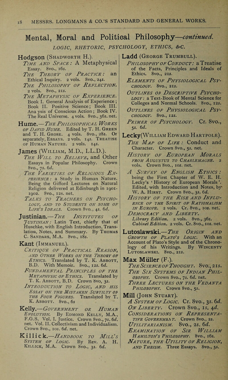 Mental, Moral and Political Philosophy- -continued. LOGIC, RHETORIC, PSYCHOLOGY, ETHICS, &C. Hodgson (Shadworth H.), Time and Space: A Metaphysical Essay. 8vo., 165. The Theory of Practice: an Ethical Inquiry. 2 vols. 8vo., 245. The Philosophy of Reflection. 2 vols. 8vO., 215. The Metaphysic of Experience. Book I. General Analysis of Experience ; Book II. Positive Science; Book III. Ana ysis of Conscious Action ; Book IV. The Real Universe. 4 vols. 8vo., 365. net. Hume.—The Phil osophica l Wor ks of David Hume. Edited by T. H. Green and T. H. Grose. 4 vols. 8vo., 285. Or separately, Essays. 2 vols. 145. Treatise of Human Nature. 2 vols. 145. James (William, M.D., LL.D.). The Will to Believe, and Other Essays in Popular Philosophy. Crown 8vo., 75. 6d. The Varieties of Religious Ex¬ perience: a Study in Human Nature. Being the Gifford Lectures on Natural Religion delivered at Edinburgh in igoi- 1902. 8vo., 12s. net. Talks to Teachers on Psycho¬ logy, and to Students on some of Life's Ideals. Crown 8vo., 45. 6d. Justinian.—The Institutes of Justinian : Latin Text, chiefly that of Huschke, with English Introduction, Trans¬ lation, Notes, and Summary. By Thomas C. Sandars, M.A. 8vo., 185. Kant (Immanuel). Critique of Practical Reason, and Other Works on the Theory of Ethics. Translated by T. K. Abbott, B.D. With Memoir. 8vo., 125. 6d. Fundamental Principles of the Metaphysic of Ethics. Translated by T. K. Abbott, B.D. Crown 8vo, 35. Introduction to Logic, and his Essay on the Mistaken Subtilty of the Four Figures. Translated by T. K. Abbott. 8vo., 65 Kelly .—-Government or Human Evolution. By Edmond Kelly, M.A., F.G.S. Vol. I. Justice. Crown 8vo., ys. 6d. net. Vol. II. Collectivism and Individualism. Crown 8vo., 105. 6d. net. K i 11 i c k.—Handbook to Mill's System of Logic. By Rev. A. H. Killick, M.A. Crown 8vo., 35. 6<f, Ladd (George Trumbull). Philosophy of Conduct : a Trealise of the Facts, Principles and Ideals of Ethics. 8vo., 215. Elements of Physiological Psy¬ chology. 8V0., 215. Outlines of Descriptive Psycho¬ logy: a Text-Book of Mental Science for Colleges and Normal Schools. 8vo., 125. Outlines of Physiological Psy¬ chology. 8vo., 125. Primer of Psychology. Cr. 8vo., 55. 6d. Lecky(WiLLiAM Edward Hartpole). The Map of Life : Conduct and Character. Crown 8vo., 55. net. History of European Morals from Augustus to Charlemagne. 2 vols. Crown 8vo., 105. net. A Survey of English Ethics : being the First Chapter of W. E. H. Lecky’s ‘ History of European Morals ’. Edited, with Introduction and Notes, by* W. A. Hirst. Crown 8vo., 35. 6d. History of the Rise and Lnflu- ENCE OF THE SPIRIT OF RATIONALISM in Europe. 2 vols. Cr. 8vo., 105. net. Democracy and Liberty. Library Edition. 2 vols. 8vo., 365. Cabinet Edition. 2 vols. Cr. 8vo., 105. net. Lutoslawski.—The Origin and Growth of Plato's Logic. With an Account of Plato’s Style and of the Chrono¬ logy of his Writings. By Wincenty Lutoslawski. 8vo., 215. Max Muller (F.). The Science of Thought. 8vo.,2is. The Six Systems of Lndian Phil¬ osophy. Crown 8vo., ys. 6d. net. Three Lectures on the Vedanta Philosophy. Crown 8vo., 55. Mill (John Stuart). A System of Logic. Cr. 8vo., 35. 6 d. On Liberty. Crown 8vo., 15. 4d. Considerations on Representa¬ tive Governmeat. Crown 8vo., 25. Utilitarianism. 8vo., 25. 6d. Examination of Sir William Hamilton's Philosophy. 8vo., 165. Nature, the Utility of Religion, and Theism. Three Essays. 8vo., 55,