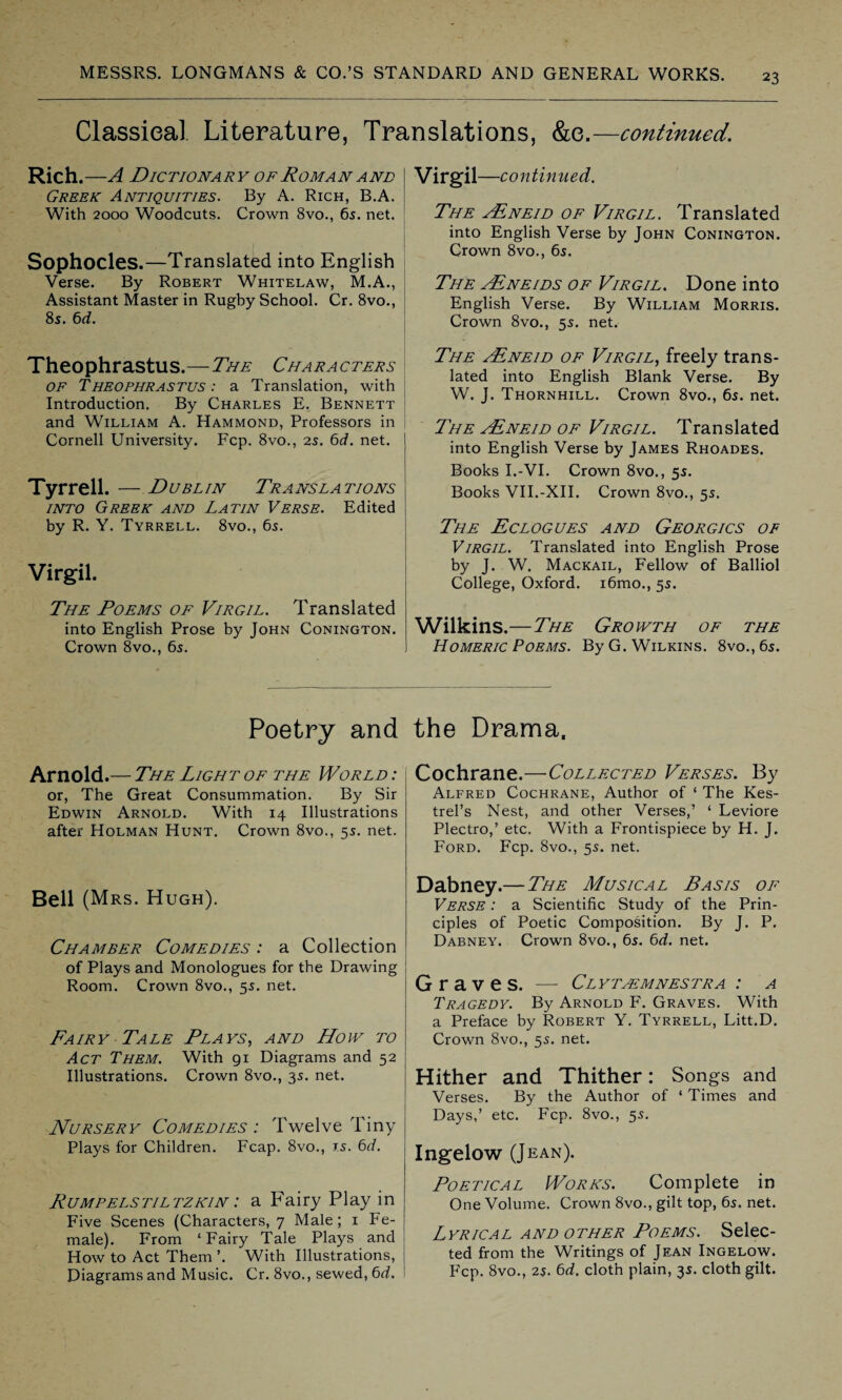 Classical Literature, Translations, &e.—continued. Rich. -A DlC TIONA RY OF ROM A N AND Greek Antiquities. By A. Rich, B.A. With 2000 Woodcuts. Crown 8vo., 6s. net. Sophocles.—Translated into English Verse. By Robert Whitelaw, M.A., Assistant Master in Rugby School. Cr. 8vo., 8s. 6d. Theophrastus.—The Characters of Theophrastus : a Translation, with Introduction. By Charles E. Bennett and William A. Hammond, Professors in Cornell University. Fcp. 8vo., 2s. 6d. net. Tyrrell. — Dublin Translations into Greek and Latin Verse. Edited by R. Y. Tyrrell. 8vo., 6s. Virgil. The Poems of Virgil. Translated into English Prose by John Conington. Crown 8vo., 6s. Virgil —continued. The aFneid of Virgil. Translated into English Verse by John Conington. Crown 8vo., 6s. The yEneids of Virgil. Done into English Verse. By William Morris. Crown 8vo., 5s. net. The aEneid of Virgil, freely trans¬ lated into English Blank Verse. By W. J. Thornhill. Crown 8vo., 6s. net. The aEneid of Virgil. Translated into English Verse by James Rhoades. Books I.-VI. Crown 8vo,, 5s. Books VII.-XII. Crown 8vo., 5s. The Eclogues and Georgics of Virgil. Translated into English Prose by J. W. Mackail, Fellow of Balliol College, Oxford. i6mo., 5s. Wilkins.—The Growth of the Homeric Poems. By G. Wilkins. 8vo.,6s. Poetry and Arnold.— The Light of the World : or, The Great Consummation. By Sir Edwin Arnold. With 14 Illustrations after Holman Hunt. Crown 8vo., 5s. net. Bell (Mrs. Hugh). Chamber Comedies : a Collection of Plays and Monologues for the Drawing Room. Crown 8vo., 5s. net. Fairy Tale Plays, and How to Act Them. With 91 Diagrams and 52 Illustrations. Crown 8vo., 3s. net. Nursery Comedies : Twelve Tiny Plays for Children. Fcap. 8vo., rs. 6d. Rumpelstiltzkin : a Fairy Play in Five Scenes (Characters, 7 Male; 1 Fe¬ male). From ‘Fairy Tale Plays and How to Act Them ’. With Illustrations, Diagrams and Music. Cr. 8vo., sewed, 6d. the Drama, Cochrane.—Collected Verses. By Alfred Cochrane, Author of ‘ The Kes¬ trel’s Nest, and other Verses,’ ‘ Leviore Plectro,’ etc. With a Frontispiece by H. J. Ford. Fcp. 8vo., 55. net. Dabney.— The Musical Basis of Verse : a Scientific Study of the Prin¬ ciples of Poetic Composition. By J. P. Dabney. Crown 8vo., 6s. 6d. net. Graves. — Clytasmnestra : a Tragedy. By Arnold F. Graves. With a Preface by Robert Y. Tyrrell, Litt.D. Crown 8vo., 55. net. Hither and Thither: Songs and Verses. By the Author of ‘ Times and Days,’ etc. Fcp. 8vo., 55. Ingelow (Jean). Poetical Works. Complete in One Volume. Crown 8vo., gilt top, 65. net. Lyrical and other Poems. Selec¬ ted from the Writings of Jean Ingelow. Fcp. 8vo., 2$. 6d, cloth plain, 35. cloth gilt.