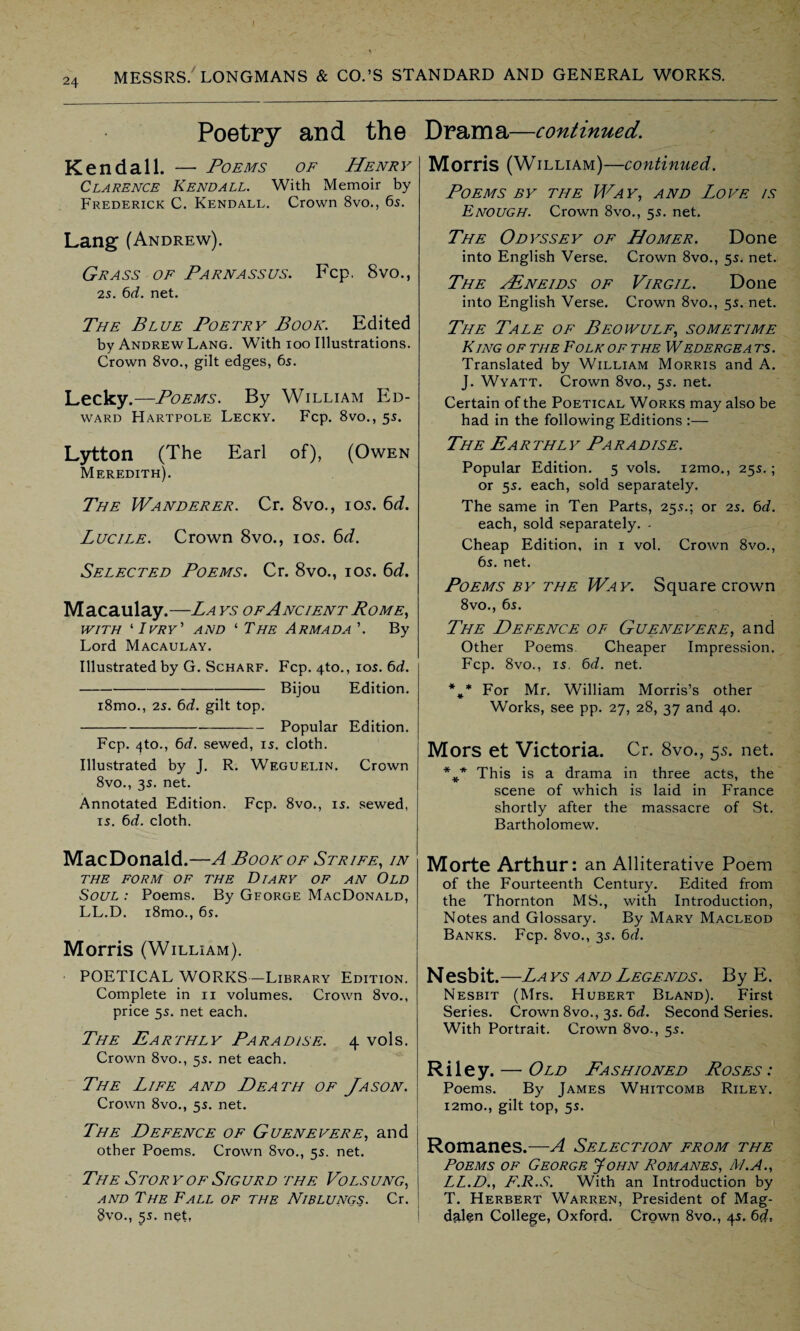 Poetry and the Kendall. — Poems of Henry Clarence Kendall. With Memoir by Frederick C. Kendall. Crown 8vo., 65. Lang (Andrew). Grass of Parnassus. Fcp. 8vo., 25. 6d. net. The Blue Poetry Book. Edited by Andrew Lang. With 100 Illustrations. Crown 8vo., gilt edges, 6s. Lecky.—Poems. By William Ed¬ ward Hartpole Lecky. Fcp. 8vo., 55. Lytton (The Earl of), (Owen Meredith). The Wanderer. Cr. 8vo., 105. 6d. Lucile. Crown 8vo., 105. 6d. Selected Poems. Cr. 8vo., 105. 6d. Macaulay.—La ys of Ancient Rome, with ‘ Ivry' and 1 The Armada ’. By Lord Macaulay. Illustrated by G. Scharf. Fcp. 4to., 105. 6d. -Bijou Edition. i8mo., 25. 6d. gilt top. -Popular Edition. Fcp. 4to., 6d. sewed, 15. cloth. Illustrated by J. R. Weguelin. Crown 8vo., 35. net. Annotated Edition. Fcp. 8vo., 15. sewed, 15. 6d. cloth. MacDonald.—A Book of Strife, in THE FORM OF THE DlARY OF AN OLD Soul : Poems. By George MacDonald, LL.D. i8mo., 6$. Morris (William). POETICAL WORKS—Library Edition. Complete in n volumes. Crown 8vo., price 55. net each. The Earthly Paradise. 4 vols. Crown 8vo., 55. net each. The Life and Death of Jason. Crown 8vo., 55. net. The Defence of Guenevere, and other Poems. Crown 8vo., 55. net. The Story of Sigurd the Volsung, and The Fall of the Niblungs. Cr. §vo., 35. net, Drama—continued. Morris (William)—continued. Poems by the Way, and Love is Enough. Crown 8vo., 55. net. The Odyssey of Homer. Done into English Verse. Crown 8vo., 55. net. The vEneids of Virgil. Done into English Verse. Crown 8vo., 55. net. The Tale of Beowulf, sometime King of the Folk of the Wedergea ts. Translated by William Morris and A. J. Wyatt. Crown 8vo., 55. net. Certain of the Poetical Works may also be had in the following Editions :— The Earthly Paradise. Popular Edition. 5 vols. i2mo., 255.; or 55. each, sold separately. The same in Ten Parts, 255.; or 25. 6d. each, sold separately. - Cheap Edition, in 1 vol. Crown 8vo., 65. net. Poems by the Way. Square crown 8vo., 65. The Defence of Guenevere, and Other Poems Cheaper Impression. Fcp. 8vo., 15. 6d. net. %* For Mr. William Morris’s other Works, see pp. 27, 28, 37 and 40. Mors et Victoria. Cr. 8vo., 55. net. %* This is a drama in three acts, the scene of which is laid in France shortly after the massacre of St. Bartholomew. Morte Arthur: an Alliterative Poem of the Fourteenth Century. Edited from the Thornton MS., with Introduction, Notes and Glossary. By Mary Macleod Banks. Fcp. 8vo., 35. 6d. Nesbit. —La ys a nd Legends . B y E. Nesbit (Mrs. Hubert Bland). First Series. Crown 8vo., 35. 6d. Second Series. With Portrait. Crown 8vo-, 55. Riley. — Old Fashioned Roses : Poems. By James Whitcomb Riley. i2mo., gilt top, 55. Romanes.—A Selection from the Poems of George John Romanes, At.A., LL.D., F.R.S. With an Introduction by T. Herbert Warren, President of Mag¬ dalen College, Oxford. Crown 8vo., 45. 6d.